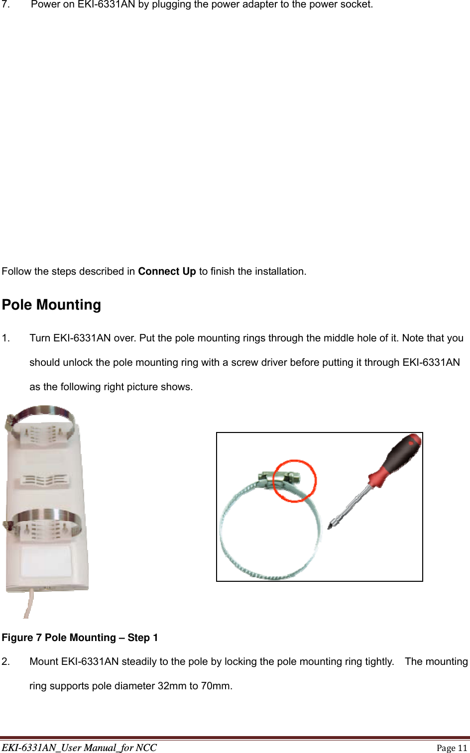 EKI-6331AN_User Manual_for NCCPage117.  Power on EKI-6331AN by plugging the power adapter to the power socket.           Follow the steps described in Connect Up to finish the installation. Pole Mounting 1.  Turn EKI-6331AN over. Put the pole mounting rings through the middle hole of it. Note that you should unlock the pole mounting ring with a screw driver before putting it through EKI-6331AN as the following right picture shows.   Figure 7 Pole Mounting – Step 1 2.  Mount EKI-6331AN steadily to the pole by locking the pole mounting ring tightly.    The mounting ring supports pole diameter 32mm to 70mm. 