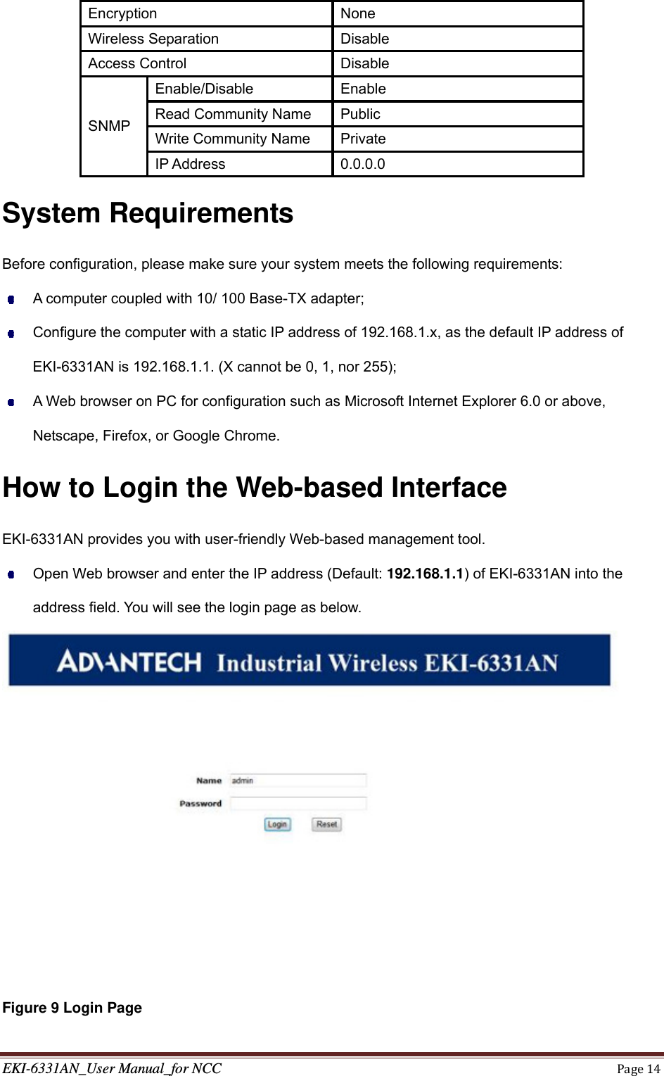 EKI-6331AN_User Manual_for NCCPage14Encryption None Wireless Separation  Disable Access Control  Disable SNMP Enable/Disable Enable Read Community Name  Public Write Community Name  Private IP Address  0.0.0.0 System Requirements Before configuration, please make sure your system meets the following requirements:   A computer coupled with 10/ 100 Base-TX adapter;   Configure the computer with a static IP address of 192.168.1.x, as the default IP address of EKI-6331AN is 192.168.1.1. (X cannot be 0, 1, nor 255);   A Web browser on PC for configuration such as Microsoft Internet Explorer 6.0 or above, Netscape, Firefox, or Google Chrome. How to Login the Web-based Interface EKI-6331AN provides you with user-friendly Web-based management tool.   Open Web browser and enter the IP address (Default: 192.168.1.1) of EKI-6331AN into the address field. You will see the login page as below.  Figure 9 Login Page 