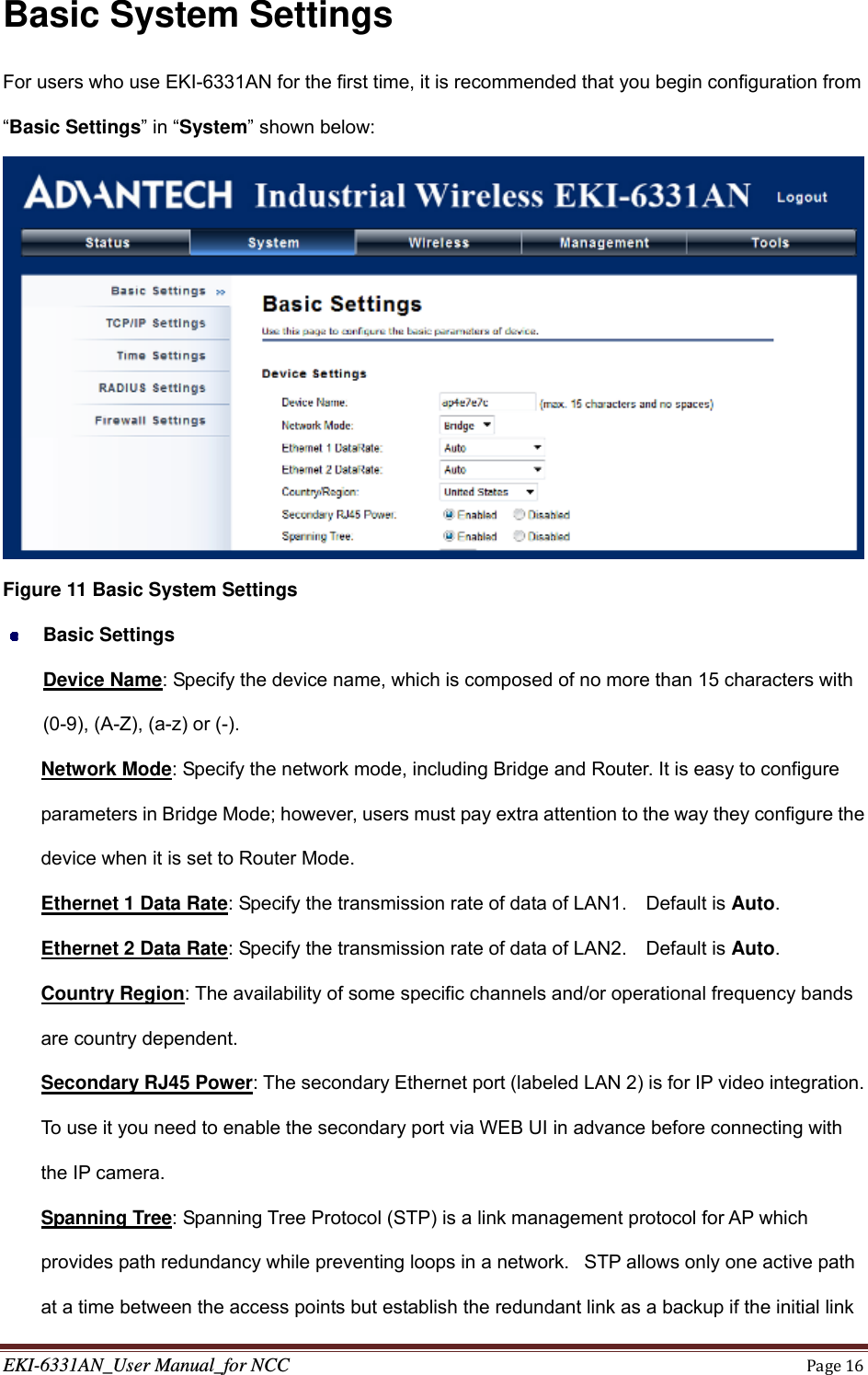 EKI-6331AN_User Manual_for NCCPage16Basic System Settings For users who use EKI-6331AN for the first time, it is recommended that you begin configuration from “Basic Settings” in “System” shown below:  Figure 11 Basic System Settings  Basic Settings Device Name: Specify the device name, which is composed of no more than 15 characters with (0-9), (A-Z), (a-z) or (-). Network Mode: Specify the network mode, including Bridge and Router. It is easy to configure parameters in Bridge Mode; however, users must pay extra attention to the way they configure the device when it is set to Router Mode. Ethernet 1 Data Rate: Specify the transmission rate of data of LAN1.    Default is Auto. Ethernet 2 Data Rate: Specify the transmission rate of data of LAN2.    Default is Auto. Country Region: The availability of some specific channels and/or operational frequency bands are country dependent. Secondary RJ45 Power: The secondary Ethernet port (labeled LAN 2) is for IP video integration.   To use it you need to enable the secondary port via WEB UI in advance before connecting with the IP camera. Spanning Tree: Spanning Tree Protocol (STP) is a link management protocol for AP which provides path redundancy while preventing loops in a network.   STP allows only one active path at a time between the access points but establish the redundant link as a backup if the initial link 