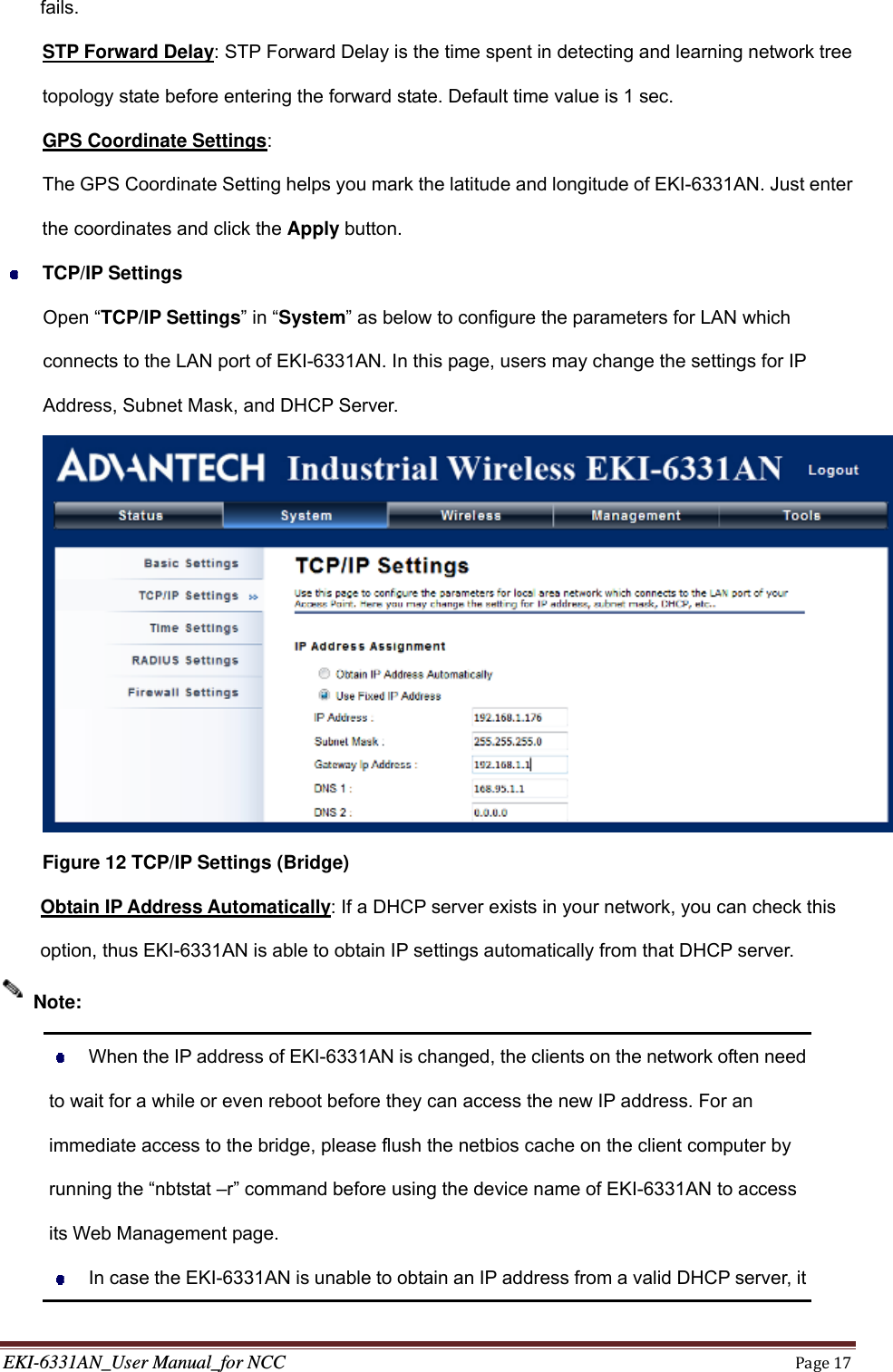 EKI-6331AN_User Manual_for NCCPage17fails. STP Forward Delay: STP Forward Delay is the time spent in detecting and learning network tree topology state before entering the forward state. Default time value is 1 sec.    GPS Coordinate Settings: The GPS Coordinate Setting helps you mark the latitude and longitude of EKI-6331AN. Just enter the coordinates and click the Apply button.  TCP/IP Settings Open “TCP/IP Settings” in “System” as below to configure the parameters for LAN which connects to the LAN port of EKI-6331AN. In this page, users may change the settings for IP Address, Subnet Mask, and DHCP Server.    Figure 12 TCP/IP Settings (Bridge)   Obtain IP Address Automatically: If a DHCP server exists in your network, you can check this option, thus EKI-6331AN is able to obtain IP settings automatically from that DHCP server.    When the IP address of EKI-6331AN is changed, the clients on the network often need to wait for a while or even reboot before they can access the new IP address. For an immediate access to the bridge, please flush the netbios cache on the client computer by running the “nbtstat –r” command before using the device name of EKI-6331AN to access its Web Management page.   In case the EKI-6331AN is unable to obtain an IP address from a valid DHCP server, it Note: 