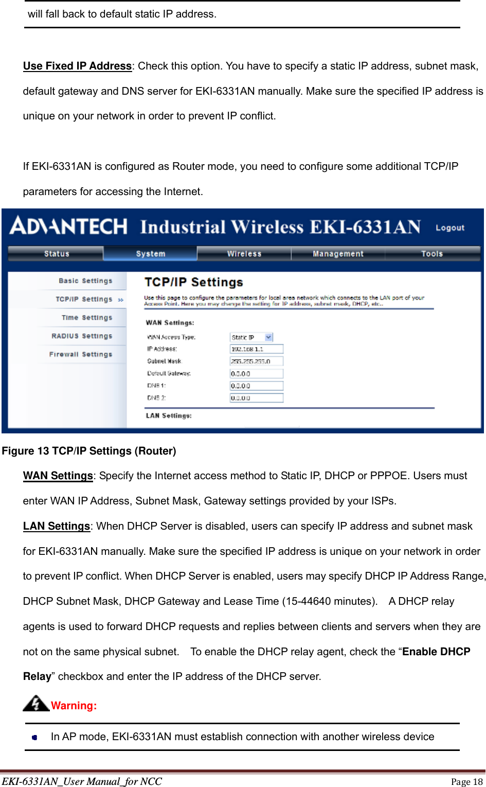 EKI-6331AN_User Manual_for NCCPage18will fall back to default static IP address.  Use Fixed IP Address: Check this option. You have to specify a static IP address, subnet mask, default gateway and DNS server for EKI-6331AN manually. Make sure the specified IP address is unique on your network in order to prevent IP conflict.  If EKI-6331AN is configured as Router mode, you need to configure some additional TCP/IP parameters for accessing the Internet.  Figure 13 TCP/IP Settings (Router)    WAN Settings: Specify the Internet access method to Static IP, DHCP or PPPOE. Users must enter WAN IP Address, Subnet Mask, Gateway settings provided by your ISPs. LAN Settings: When DHCP Server is disabled, users can specify IP address and subnet mask for EKI-6331AN manually. Make sure the specified IP address is unique on your network in order to prevent IP conflict. When DHCP Server is enabled, users may specify DHCP IP Address Range, DHCP Subnet Mask, DHCP Gateway and Lease Time (15-44640 minutes).    A DHCP relay agents is used to forward DHCP requests and replies between clients and servers when they are not on the same physical subnet.    To enable the DHCP relay agent, check the “Enable DHCP Relay” checkbox and enter the IP address of the DHCP server.    In AP mode, EKI-6331AN must establish connection with another wireless device Warning: 