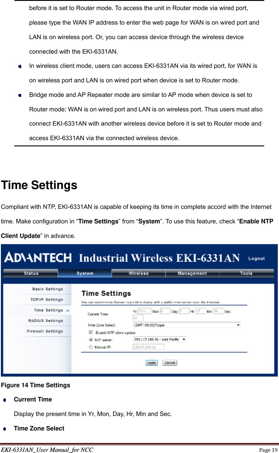 EKI-6331AN_User Manual_for NCCPage19before it is set to Router mode. To access the unit in Router mode via wired port, please type the WAN IP address to enter the web page for WAN is on wired port and LAN is on wireless port. Or, you can access device through the wireless device connected with the EKI-6331AN.   In wireless client mode, users can access EKI-6331AN via its wired port, for WAN is on wireless port and LAN is on wired port when device is set to Router mode.     Bridge mode and AP Repeater mode are similar to AP mode when device is set to Router mode; WAN is on wired port and LAN is on wireless port. Thus users must also connect EKI-6331AN with another wireless device before it is set to Router mode and access EKI-6331AN via the connected wireless device.    Time Settings Compliant with NTP, EKI-6331AN is capable of keeping its time in complete accord with the Internet time. Make configuration in “Time Settings” from “System”. To use this feature, check “Enable NTP Client Update” in advance.  Figure 14 Time Settings  Current Time Display the present time in Yr, Mon, Day, Hr, Min and Sec.  Time Zone Select 