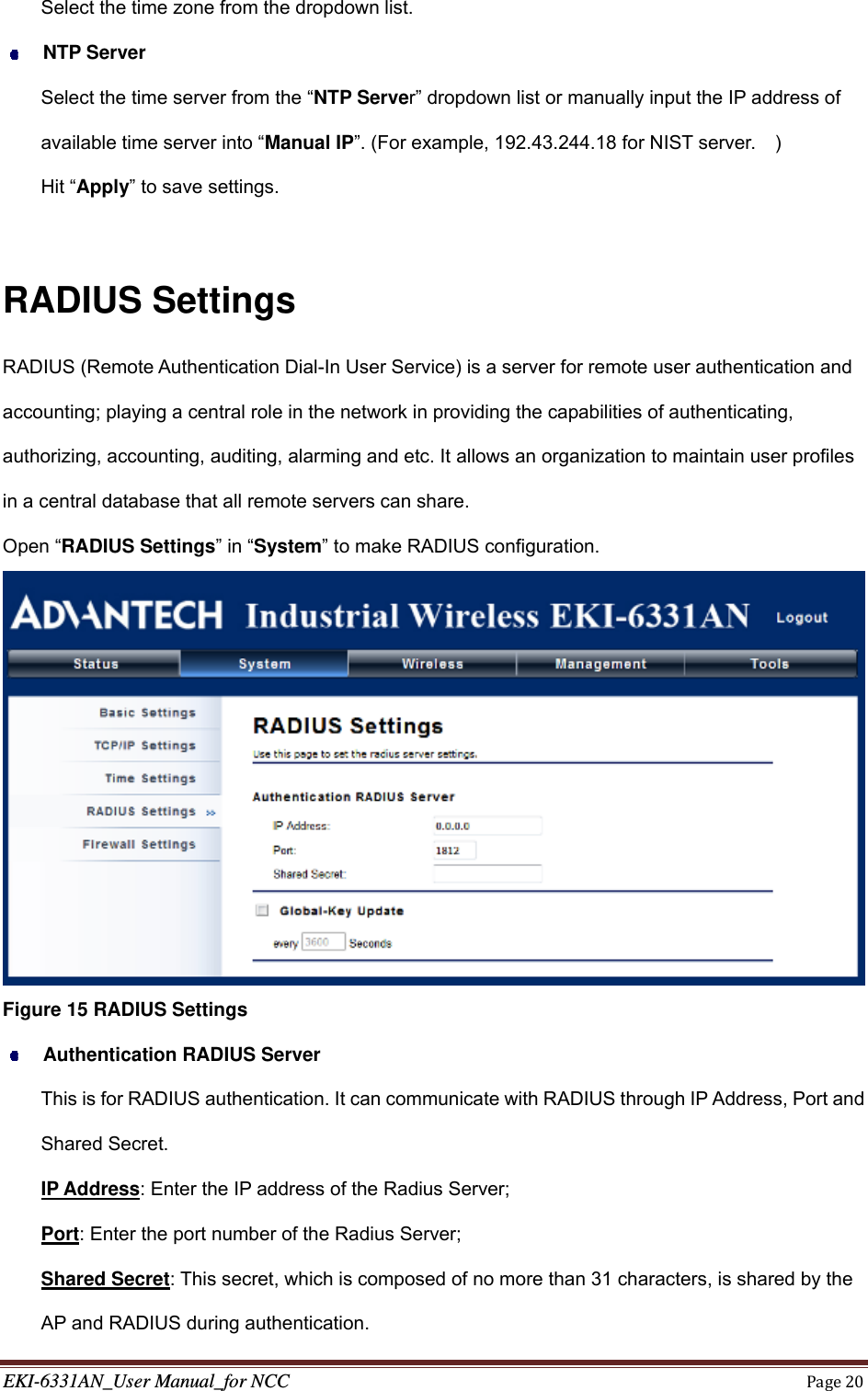 EKI-6331AN_User Manual_for NCCPage20Select the time zone from the dropdown list.  NTP Server Select the time server from the “NTP Server” dropdown list or manually input the IP address of available time server into “Manual IP”. (For example, 192.43.244.18 for NIST server.    ) Hit “Apply” to save settings.  RADIUS Settings RADIUS (Remote Authentication Dial-In User Service) is a server for remote user authentication and accounting; playing a central role in the network in providing the capabilities of authenticating, authorizing, accounting, auditing, alarming and etc. It allows an organization to maintain user profiles in a central database that all remote servers can share. Open “RADIUS Settings” in “System” to make RADIUS configuration.  Figure 15 RADIUS Settings  Authentication RADIUS Server This is for RADIUS authentication. It can communicate with RADIUS through IP Address, Port and Shared Secret. IP Address: Enter the IP address of the Radius Server; Port: Enter the port number of the Radius Server; Shared Secret: This secret, which is composed of no more than 31 characters, is shared by the AP and RADIUS during authentication. 