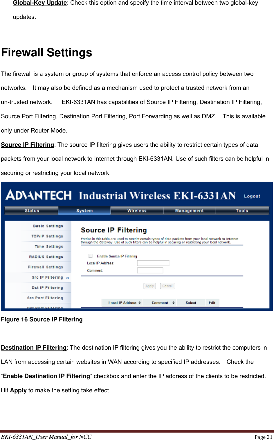 EKI-6331AN_User Manual_for NCCPage21Global-Key Update: Check this option and specify the time interval between two global-key updates.  Firewall Settings The firewall is a system or group of systems that enforce an access control policy between two networks.    It may also be defined as a mechanism used to protect a trusted network from an un-trusted network.      EKI-6331AN has capabilities of Source IP Filtering, Destination IP Filtering, Source Port Filtering, Destination Port Filtering, Port Forwarding as well as DMZ.    This is available only under Router Mode. Source IP Filtering: The source IP filtering gives users the ability to restrict certain types of data packets from your local network to Internet through EKI-6331AN. Use of such filters can be helpful in securing or restricting your local network.  Figure 16 Source IP Filtering  Destination IP Filtering: The destination IP filtering gives you the ability to restrict the computers in LAN from accessing certain websites in WAN according to specified IP addresses.    Check the “Enable Destination IP Filtering” checkbox and enter the IP address of the clients to be restricted.   Hit Apply to make the setting take effect. 