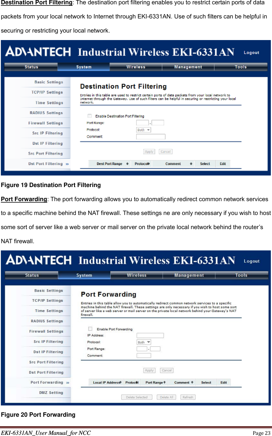 EKI-6331AN_User Manual_for NCCPage23Destination Port Filtering: The destination port filtering enables you to restrict certain ports of data packets from your local network to Internet through EKI-6331AN. Use of such filters can be helpful in securing or restricting your local network.  Figure 19 Destination Port Filtering Port Forwarding: The port forwarding allows you to automatically redirect common network services to a specific machine behind the NAT firewall. These settings ne are only necessary if you wish to host some sort of server like a web server or mail server on the private local network behind the router’s NAT firewall.  Figure 20 Port Forwarding 