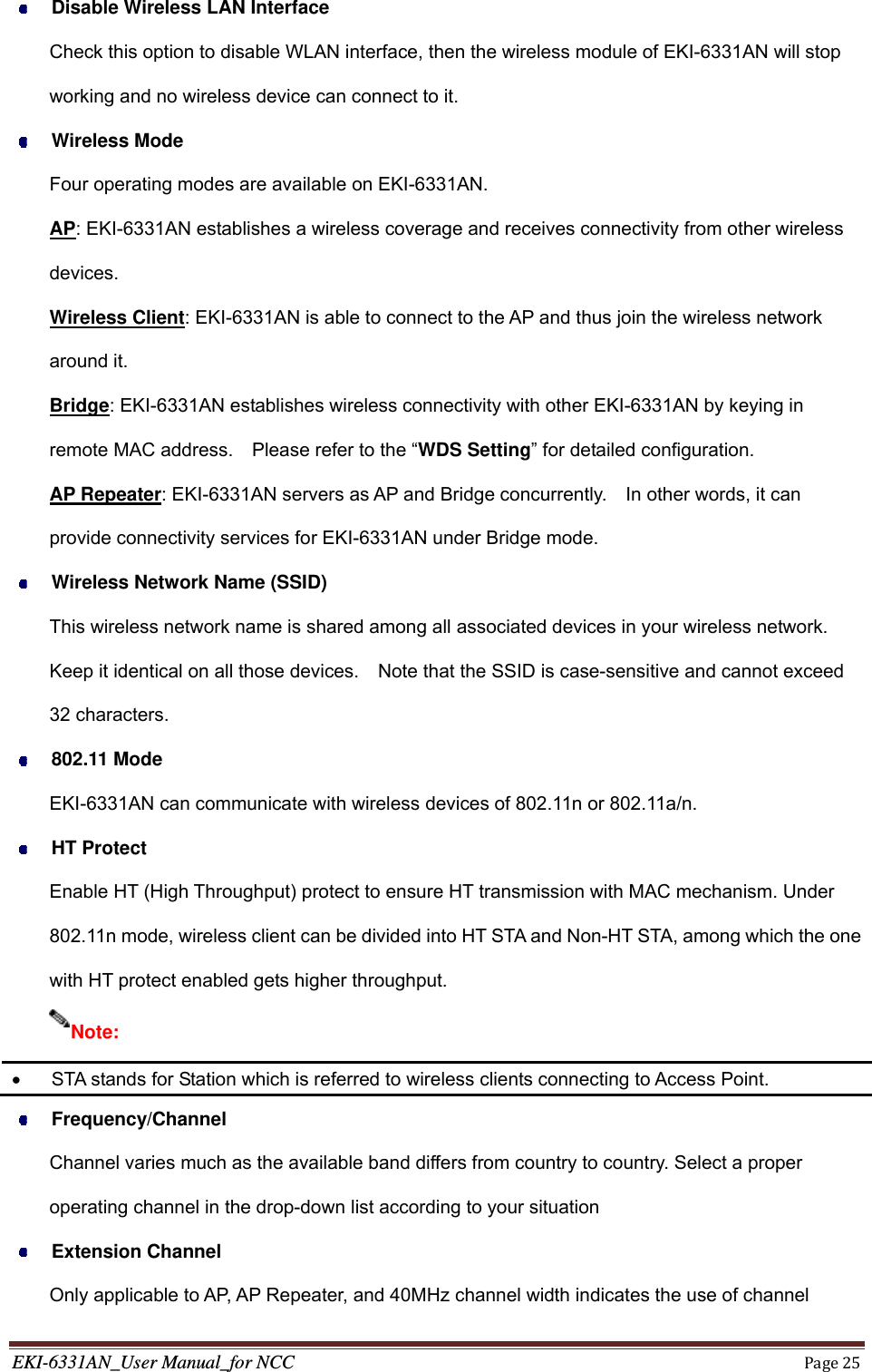 EKI-6331AN_User Manual_for NCCPage25 Disable Wireless LAN Interface Check this option to disable WLAN interface, then the wireless module of EKI-6331AN will stop working and no wireless device can connect to it.  Wireless Mode Four operating modes are available on EKI-6331AN. AP: EKI-6331AN establishes a wireless coverage and receives connectivity from other wireless devices. Wireless Client: EKI-6331AN is able to connect to the AP and thus join the wireless network around it. Bridge: EKI-6331AN establishes wireless connectivity with other EKI-6331AN by keying in remote MAC address.    Please refer to the “WDS Setting” for detailed configuration. AP Repeater: EKI-6331AN servers as AP and Bridge concurrently.    In other words, it can provide connectivity services for EKI-6331AN under Bridge mode.  Wireless Network Name (SSID) This wireless network name is shared among all associated devices in your wireless network. Keep it identical on all those devices.    Note that the SSID is case-sensitive and cannot exceed 32 characters.  802.11 Mode EKI-6331AN can communicate with wireless devices of 802.11n or 802.11a/n.    HT Protect Enable HT (High Throughput) protect to ensure HT transmission with MAC mechanism. Under 802.11n mode, wireless client can be divided into HT STA and Non-HT STA, among which the one with HT protect enabled gets higher throughput.    STA stands for Station which is referred to wireless clients connecting to Access Point.  Frequency/Channel Channel varies much as the available band differs from country to country. Select a proper operating channel in the drop-down list according to your situation  Extension Channel Only applicable to AP, AP Repeater, and 40MHz channel width indicates the use of channel Note: 