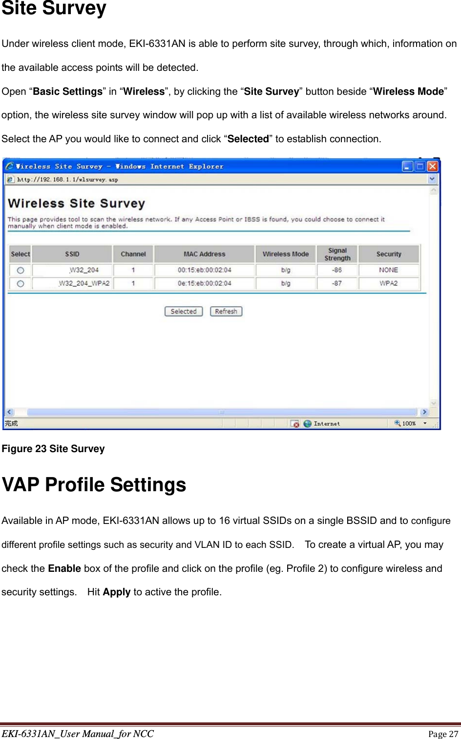 EKI-6331AN_User Manual_for NCCPage27Site Survey Under wireless client mode, EKI-6331AN is able to perform site survey, through which, information on the available access points will be detected. Open “Basic Settings” in “Wireless”, by clicking the “Site Survey” button beside “Wireless Mode” option, the wireless site survey window will pop up with a list of available wireless networks around. Select the AP you would like to connect and click “Selected” to establish connection.    Figure 23 Site Survey VAP Profile Settings Available in AP mode, EKI-6331AN allows up to 16 virtual SSIDs on a single BSSID and to configure different profile settings such as security and VLAN ID to each SSID.    To create a virtual AP, you may check the Enable box of the profile and click on the profile (eg. Profile 2) to configure wireless and security settings.  Hit Apply to active the profile.  