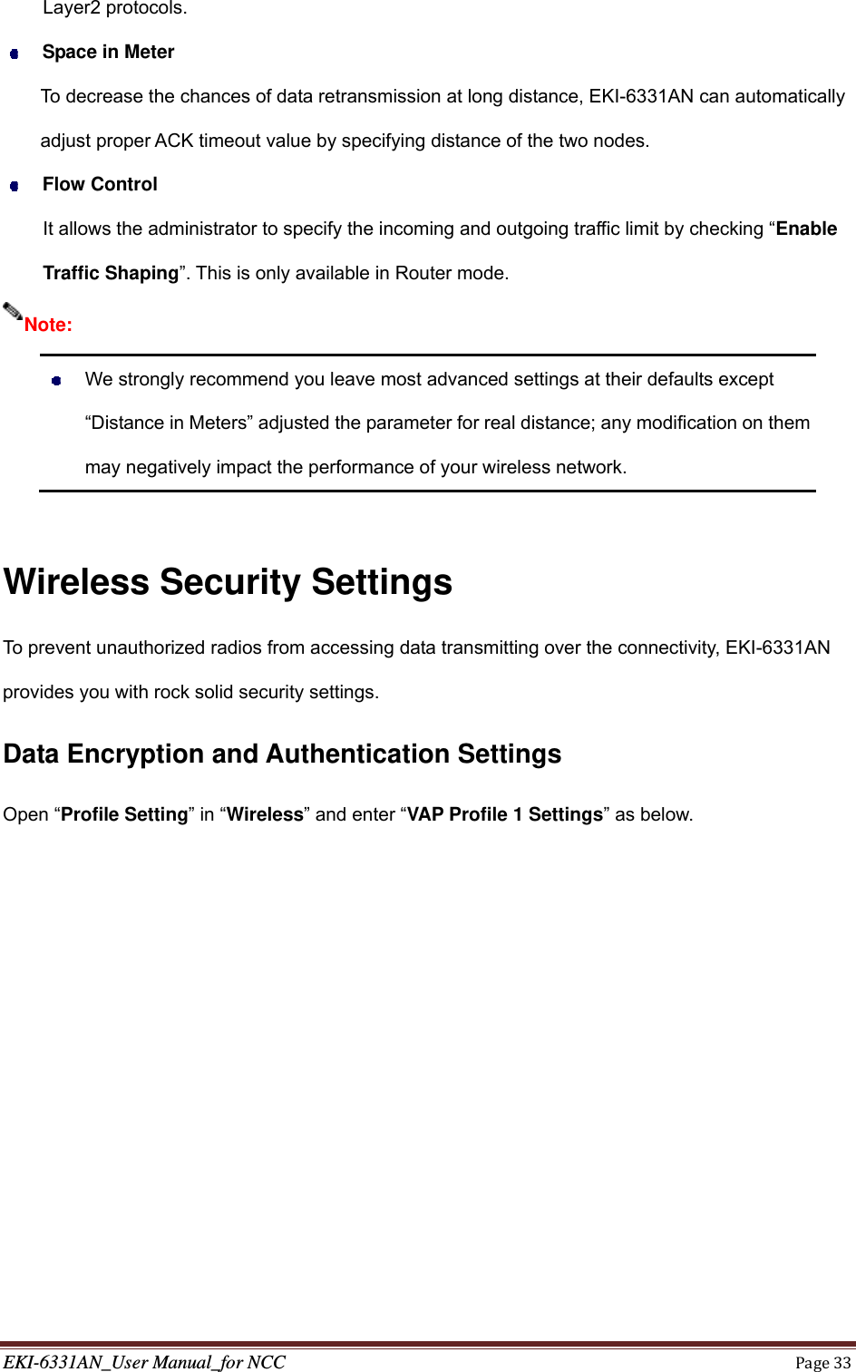 EKI-6331AN_User Manual_for NCCPage33Layer2 protocols.    Space in Meter To decrease the chances of data retransmission at long distance, EKI-6331AN can automatically adjust proper ACK timeout value by specifying distance of the two nodes.  Flow Control It allows the administrator to specify the incoming and outgoing traffic limit by checking “Enable Traffic Shaping”. This is only available in Router mode.    We strongly recommend you leave most advanced settings at their defaults except “Distance in Meters” adjusted the parameter for real distance; any modification on them may negatively impact the performance of your wireless network.  Wireless Security Settings To prevent unauthorized radios from accessing data transmitting over the connectivity, EKI-6331AN provides you with rock solid security settings. Data Encryption and Authentication Settings Open “Profile Setting” in “Wireless” and enter “VAP Profile 1 Settings” as below. Note: 