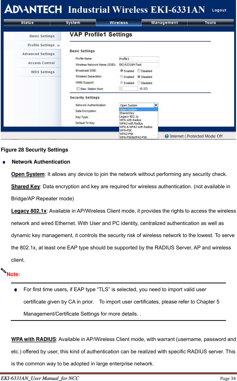 EKI-6331AN_User Manual_for NCCPage34 Figure 28 Security Settings  Network Authentication Open System: It allows any device to join the network without performing any security check. Shared Key: Data encryption and key are required for wireless authentication. (not available in Bridge/AP Repeater mode) Legacy 802.1x: Available in AP/Wireless Client mode, it provides the rights to access the wireless network and wired Ethernet. With User and PC identity, centralized authentication as well as dynamic key management, it controls the security risk of wireless network to the lowest. To serve the 802.1x, at least one EAP type should be supported by the RADIUS Server, AP and wireless client.    For first time users, if EAP type “TLS” is selected, you need to import valid user certificate given by CA in prior.    To import user certificates, please refer to Chapter 5 Management/Certificate Settings for more details. .  WPA with RADIUS: Available in AP/Wireless Client mode, with warrant (username, password and etc.) offered by user, this kind of authentication can be realized with specific RADIUS server. This is the common way to be adopted in large enterprise network. Note: 