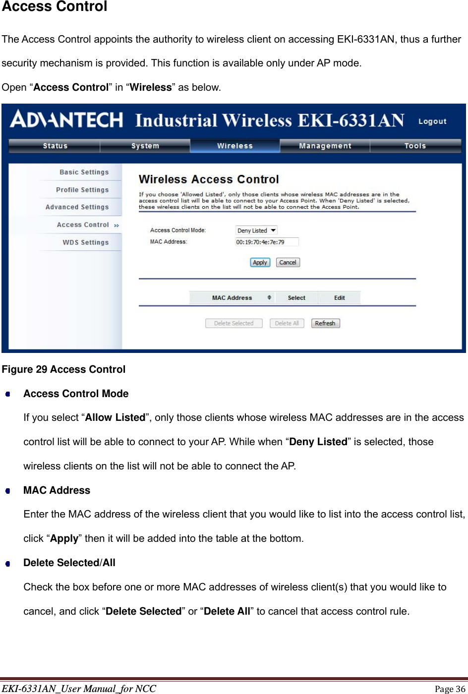 EKI-6331AN_User Manual_for NCCPage36  Access Control The Access Control appoints the authority to wireless client on accessing EKI-6331AN, thus a further security mechanism is provided. This function is available only under AP mode. Open “Access Control” in “Wireless” as below.  Figure 29 Access Control  Access Control Mode If you select “Allow Listed”, only those clients whose wireless MAC addresses are in the access control list will be able to connect to your AP. While when “Deny Listed” is selected, those wireless clients on the list will not be able to connect the AP.  MAC Address Enter the MAC address of the wireless client that you would like to list into the access control list, click “Apply” then it will be added into the table at the bottom.  Delete Selected/All Check the box before one or more MAC addresses of wireless client(s) that you would like to cancel, and click “Delete Selected” or “Delete All” to cancel that access control rule.   
