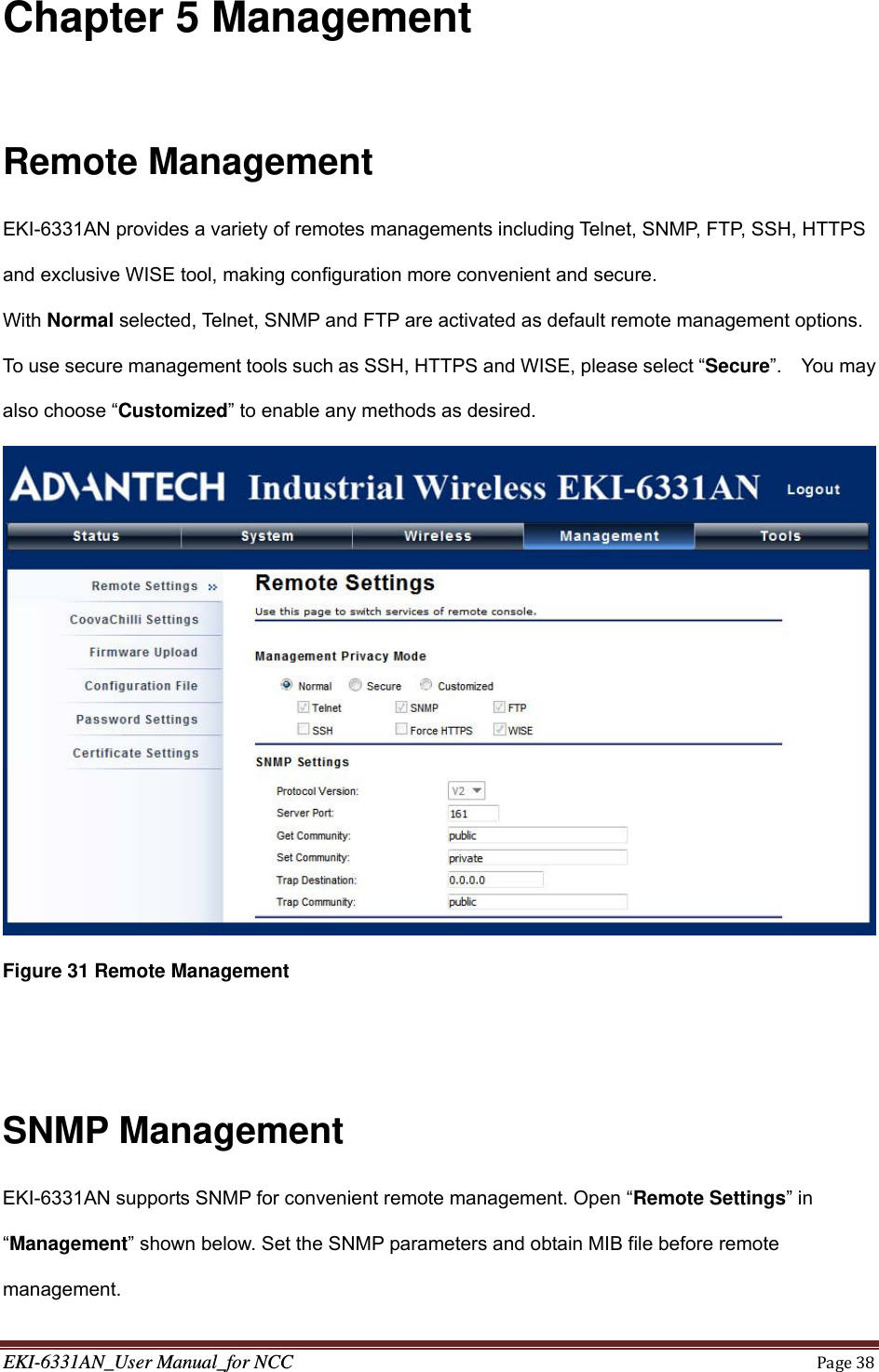 EKI-6331AN_User Manual_for NCCPage38Chapter 5 Management  Remote Management EKI-6331AN provides a variety of remotes managements including Telnet, SNMP, FTP, SSH, HTTPS and exclusive WISE tool, making configuration more convenient and secure. With Normal selected, Telnet, SNMP and FTP are activated as default remote management options.   To use secure management tools such as SSH, HTTPS and WISE, please select “Secure”.  You may also choose “Customized” to enable any methods as desired.  Figure 31 Remote Management   SNMP Management EKI-6331AN supports SNMP for convenient remote management. Open “Remote Settings” in “Management” shown below. Set the SNMP parameters and obtain MIB file before remote management. 