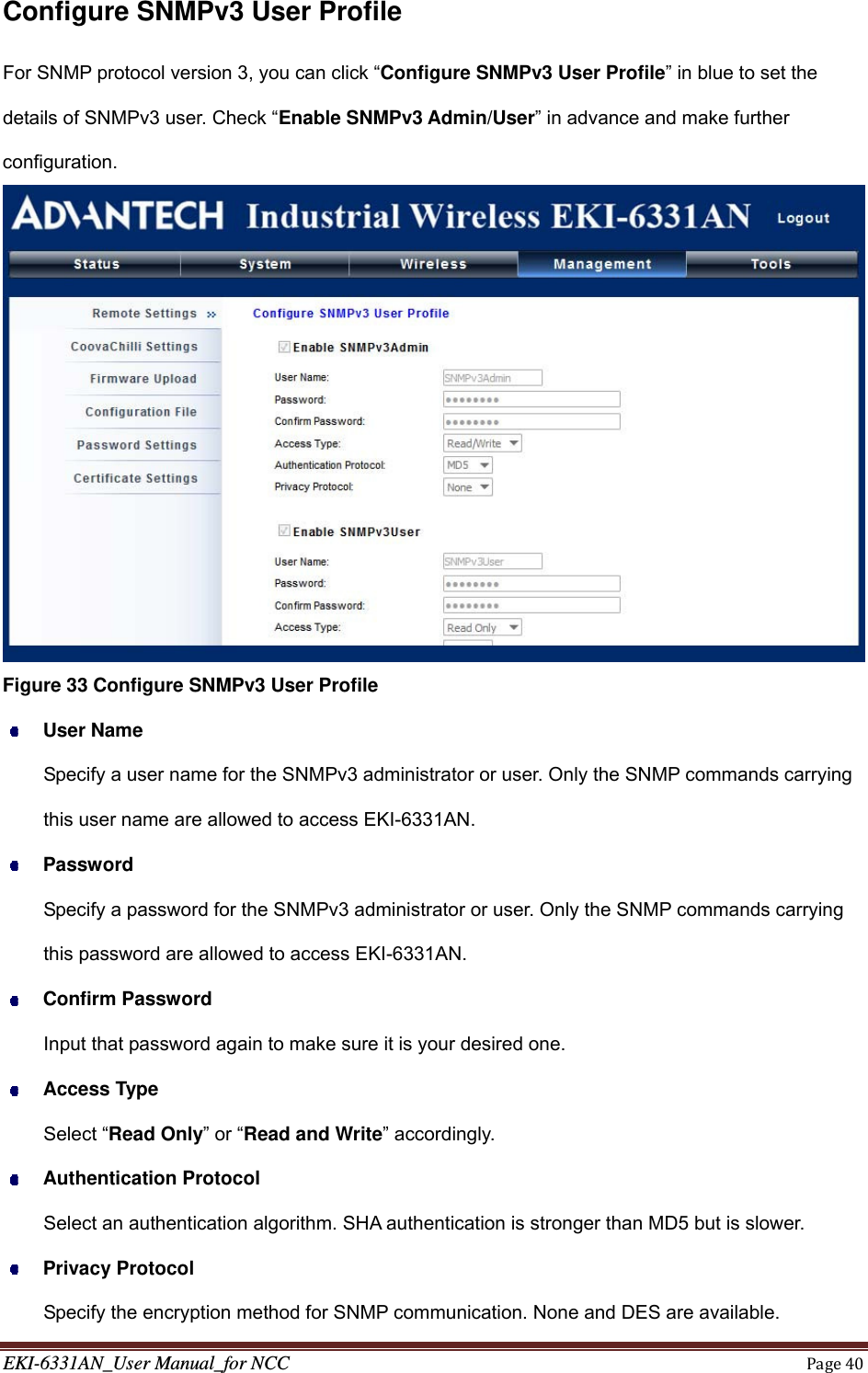 EKI-6331AN_User Manual_for NCCPage40Configure SNMPv3 User Profile For SNMP protocol version 3, you can click “Configure SNMPv3 User Profile” in blue to set the details of SNMPv3 user. Check “Enable SNMPv3 Admin/User” in advance and make further configuration.  Figure 33 Configure SNMPv3 User Profile  User Name Specify a user name for the SNMPv3 administrator or user. Only the SNMP commands carrying this user name are allowed to access EKI-6331AN.  Password Specify a password for the SNMPv3 administrator or user. Only the SNMP commands carrying this password are allowed to access EKI-6331AN.  Confirm Password Input that password again to make sure it is your desired one.  Access Type Select “Read Only” or “Read and Write” accordingly.  Authentication Protocol Select an authentication algorithm. SHA authentication is stronger than MD5 but is slower.  Privacy Protocol Specify the encryption method for SNMP communication. None and DES are available. 