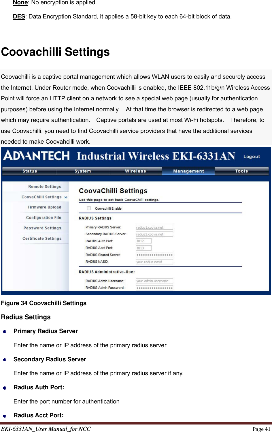 EKI-6331AN_User Manual_for NCCPage41None: No encryption is applied. DES: Data Encryption Standard, it applies a 58-bit key to each 64-bit block of data.  Coovachilli Settings Coovachilli is a captive portal management which allows WLAN users to easily and securely access the Internet. Under Router mode, when Coovachilli is enabled, the IEEE 802.11b/g/n Wireless Access Point will force an HTTP client on a network to see a special web page (usually for authentication purposes) before using the Internet normally.    At that time the browser is redirected to a web page which may require authentication.    Captive portals are used at most Wi-Fi hotspots.    Therefore, to use Coovachilli, you need to find Coovachilli service providers that have the additional services needed to make Coovahcilli work.  Figure 34 Coovachilli Settings Radius Settings  Primary Radius Server Enter the name or IP address of the primary radius server  Secondary Radius Server Enter the name or IP address of the primary radius server if any.  Radius Auth Port: Enter the port number for authentication  Radius Acct Port: 