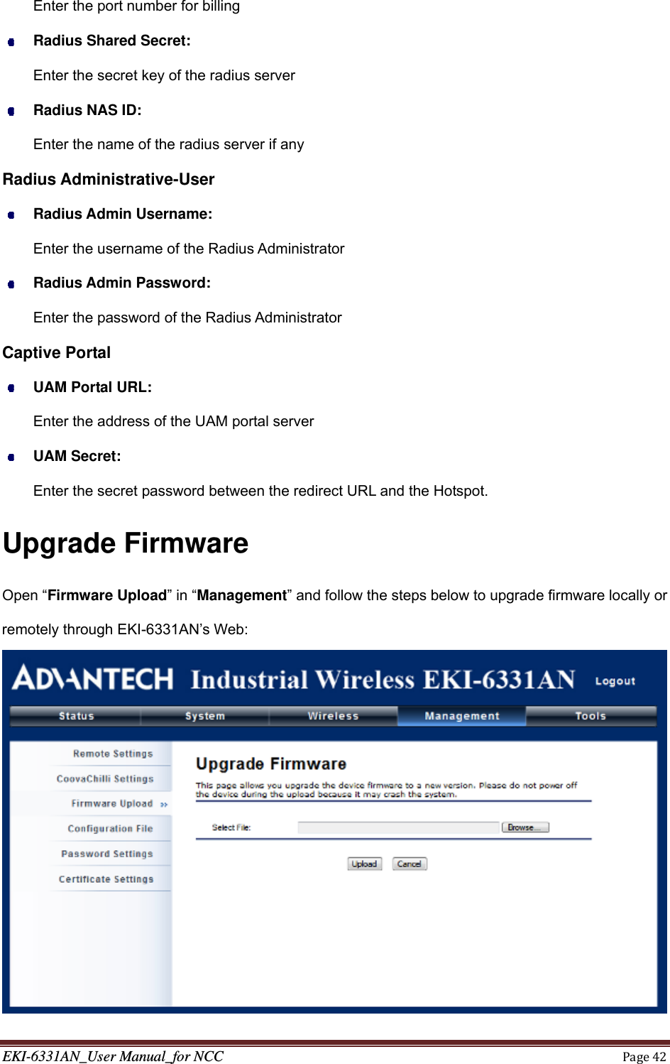 EKI-6331AN_User Manual_for NCCPage42Enter the port number for billing  Radius Shared Secret: Enter the secret key of the radius server    Radius NAS ID: Enter the name of the radius server if any Radius Administrative-User  Radius Admin Username: Enter the username of the Radius Administrator  Radius Admin Password: Enter the password of the Radius Administrator Captive Portal  UAM Portal URL: Enter the address of the UAM portal server  UAM Secret: Enter the secret password between the redirect URL and the Hotspot. Upgrade Firmware Open “Firmware Upload” in “Management” and follow the steps below to upgrade firmware locally or remotely through EKI-6331AN’s Web:  