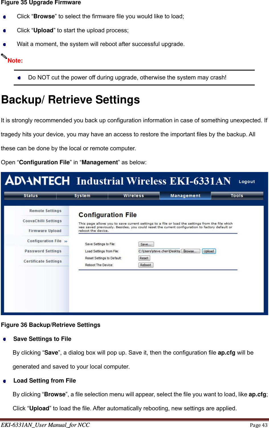 EKI-6331AN_User Manual_for NCCPage43Figure 35 Upgrade Firmware  Click “Browse” to select the firmware file you would like to load;  Click “Upload” to start the upload process;   Wait a moment, the system will reboot after successful upgrade.    Do NOT cut the power off during upgrade, otherwise the system may crash! Backup/ Retrieve Settings It is strongly recommended you back up configuration information in case of something unexpected. If tragedy hits your device, you may have an access to restore the important files by the backup. All these can be done by the local or remote computer. Open “Configuration File” in “Management” as below:  Figure 36 Backup/Retrieve Settings  Save Settings to File By clicking “Save”, a dialog box will pop up. Save it, then the configuration file ap.cfg will be generated and saved to your local computer.  Load Setting from File By clicking “Browse”, a file selection menu will appear, select the file you want to load, like ap.cfg; Click “Upload” to load the file. After automatically rebooting, new settings are applied. Note: 