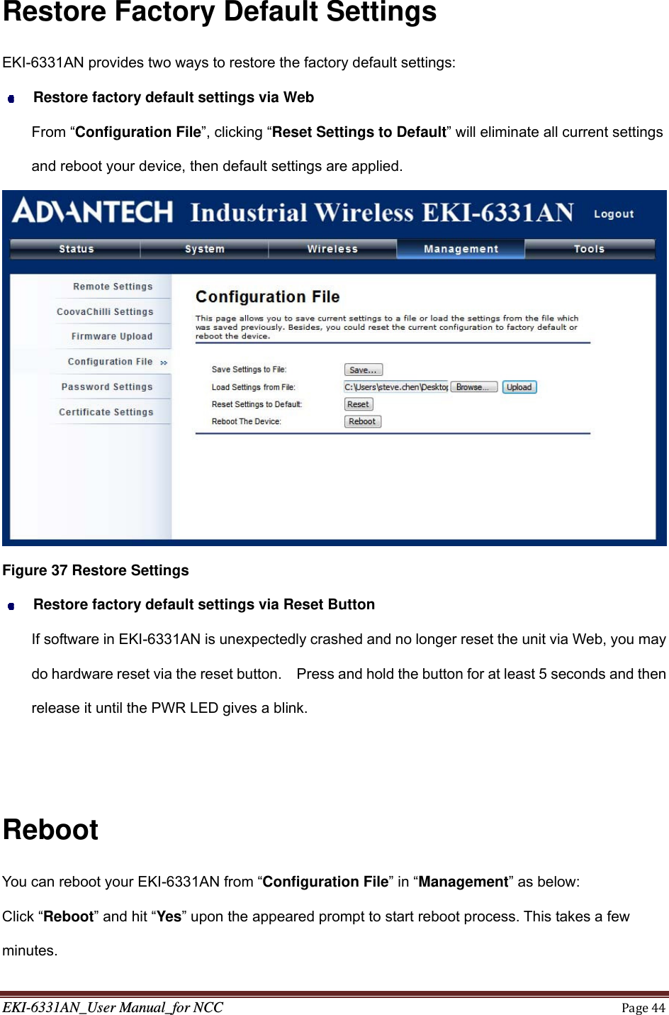 EKI-6331AN_User Manual_for NCCPage44 Restore Factory Default Settings EKI-6331AN provides two ways to restore the factory default settings:  Restore factory default settings via Web From “Configuration File”, clicking “Reset Settings to Default” will eliminate all current settings and reboot your device, then default settings are applied.  Figure 37 Restore Settings  Restore factory default settings via Reset Button If software in EKI-6331AN is unexpectedly crashed and no longer reset the unit via Web, you may do hardware reset via the reset button.    Press and hold the button for at least 5 seconds and then release it until the PWR LED gives a blink.     Reboot You can reboot your EKI-6331AN from “Configuration File” in “Management” as below: Click “Reboot” and hit “Yes” upon the appeared prompt to start reboot process. This takes a few minutes. 