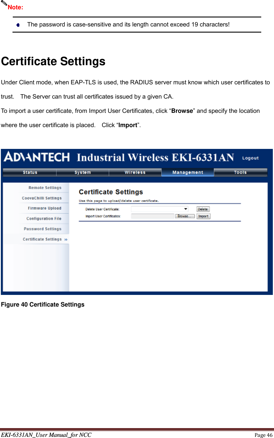 EKI-6331AN_User Manual_for NCCPage46   The password is case-sensitive and its length cannot exceed 19 characters!  Certificate Settings Under Client mode, when EAP-TLS is used, the RADIUS server must know which user certificates to trust.    The Server can trust all certificates issued by a given CA. To import a user certificate, from Import User Certificates, click “Browse” and specify the location where the user certificate is placed.    Click “Import”.   Figure 40 Certificate Settings  Note: 