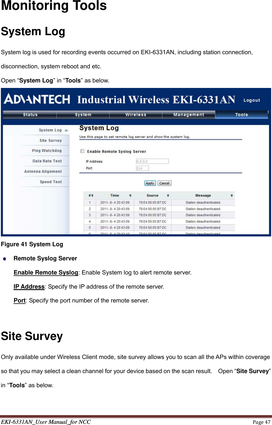 EKI-6331AN_User Manual_for NCCPage47Monitoring Tools System Log System log is used for recording events occurred on EKI-6331AN, including station connection, disconnection, system reboot and etc. Open “System Log” in “Tools” as below.  Figure 41 System Log  Remote Syslog Server Enable Remote Syslog: Enable System log to alert remote server. IP Address: Specify the IP address of the remote server. Port: Specify the port number of the remote server.  Site Survey Only available under Wireless Client mode, site survey allows you to scan all the APs within coverage so that you may select a clean channel for your device based on the scan result.    Open “Site Survey” in “Tools” as below. 