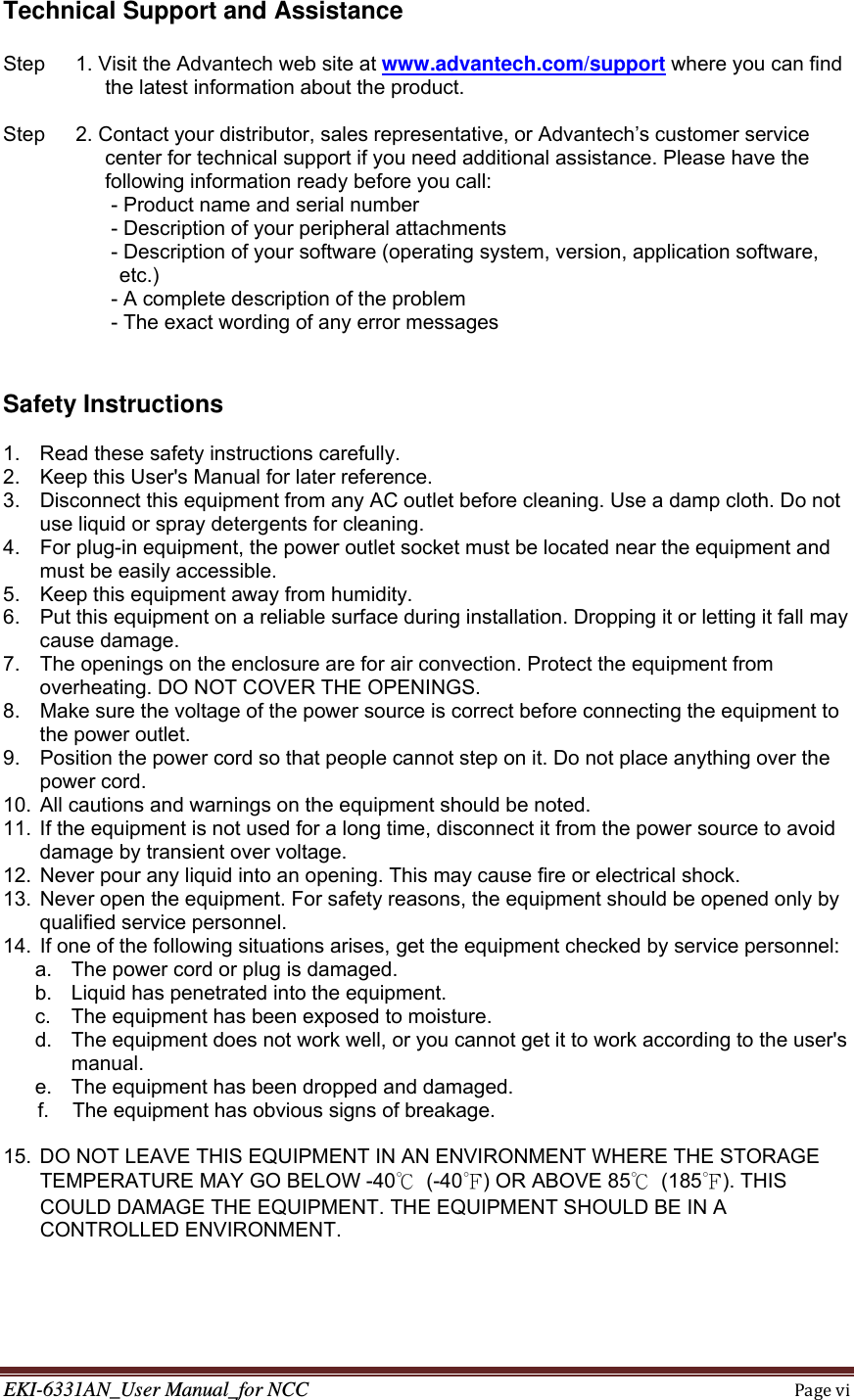 EKI-6331AN_User Manual_for NCCPagevi  Technical Support and Assistance  Step      1. Visit the Advantech web site at www.advantech.com/support where you can find the latest information about the product.  Step      2. Contact your distributor, sales representative, or Advantech’s customer service center for technical support if you need additional assistance. Please have the following information ready before you call: - Product name and serial number - Description of your peripheral attachments - Description of your software (operating system, version, application software,        etc.) - A complete description of the problem - The exact wording of any error messages   Safety Instructions  1.  Read these safety instructions carefully. 2.  Keep this User&apos;s Manual for later reference. 3.  Disconnect this equipment from any AC outlet before cleaning. Use a damp cloth. Do not use liquid or spray detergents for cleaning. 4.  For plug-in equipment, the power outlet socket must be located near the equipment and must be easily accessible. 5.  Keep this equipment away from humidity. 6.  Put this equipment on a reliable surface during installation. Dropping it or letting it fall may cause damage. 7.  The openings on the enclosure are for air convection. Protect the equipment from overheating. DO NOT COVER THE OPENINGS. 8.  Make sure the voltage of the power source is correct before connecting the equipment to the power outlet. 9.  Position the power cord so that people cannot step on it. Do not place anything over the power cord. 10.  All cautions and warnings on the equipment should be noted. 11.  If the equipment is not used for a long time, disconnect it from the power source to avoid damage by transient over voltage. 12.  Never pour any liquid into an opening. This may cause fire or electrical shock. 13.  Never open the equipment. For safety reasons, the equipment should be opened only by qualified service personnel. 14.  If one of the following situations arises, get the equipment checked by service personnel: a.  The power cord or plug is damaged. b.  Liquid has penetrated into the equipment. c.  The equipment has been exposed to moisture. d.  The equipment does not work well, or you cannot get it to work according to the user&apos;s manual. e.  The equipment has been dropped and damaged. f.  The equipment has obvious signs of breakage.  15.  DO NOT LEAVE THIS EQUIPMENT IN AN ENVIRONMENT WHERE THE STORAGE TEMPERATURE MAY GO BELOW -40℃ (-40℉) OR ABOVE 85℃ (185℉). THIS COULD DAMAGE THE EQUIPMENT. THE EQUIPMENT SHOULD BE IN A CONTROLLED ENVIRONMENT. 