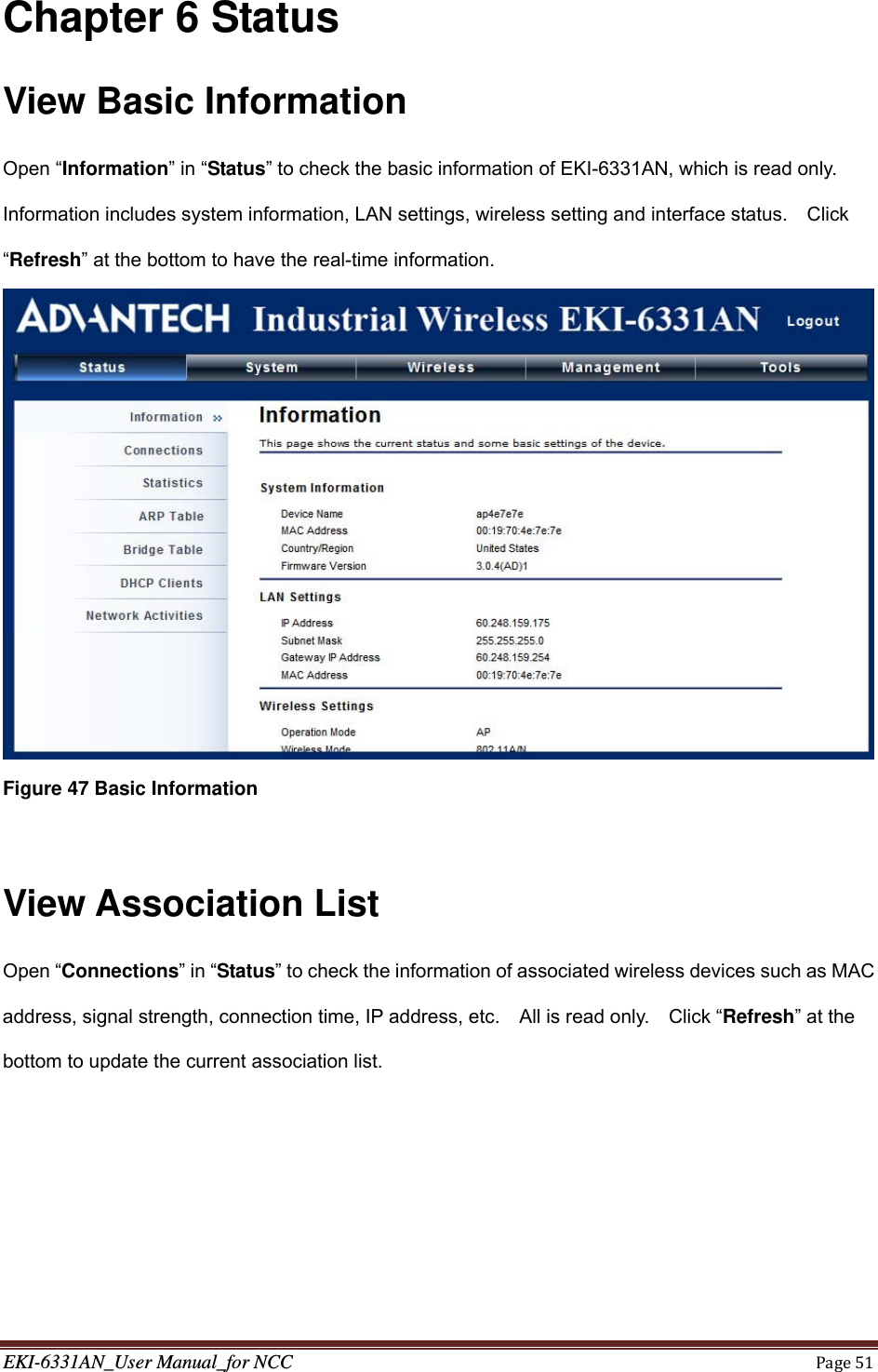 EKI-6331AN_User Manual_for NCCPage51Chapter 6 Status View Basic Information Open “Information” in “Status” to check the basic information of EKI-6331AN, which is read only. Information includes system information, LAN settings, wireless setting and interface status.    Click “Refresh” at the bottom to have the real-time information.  Figure 47 Basic Information  View Association List Open “Connections” in “Status” to check the information of associated wireless devices such as MAC address, signal strength, connection time, IP address, etc.    All is read only.    Click “Refresh” at the bottom to update the current association list. 