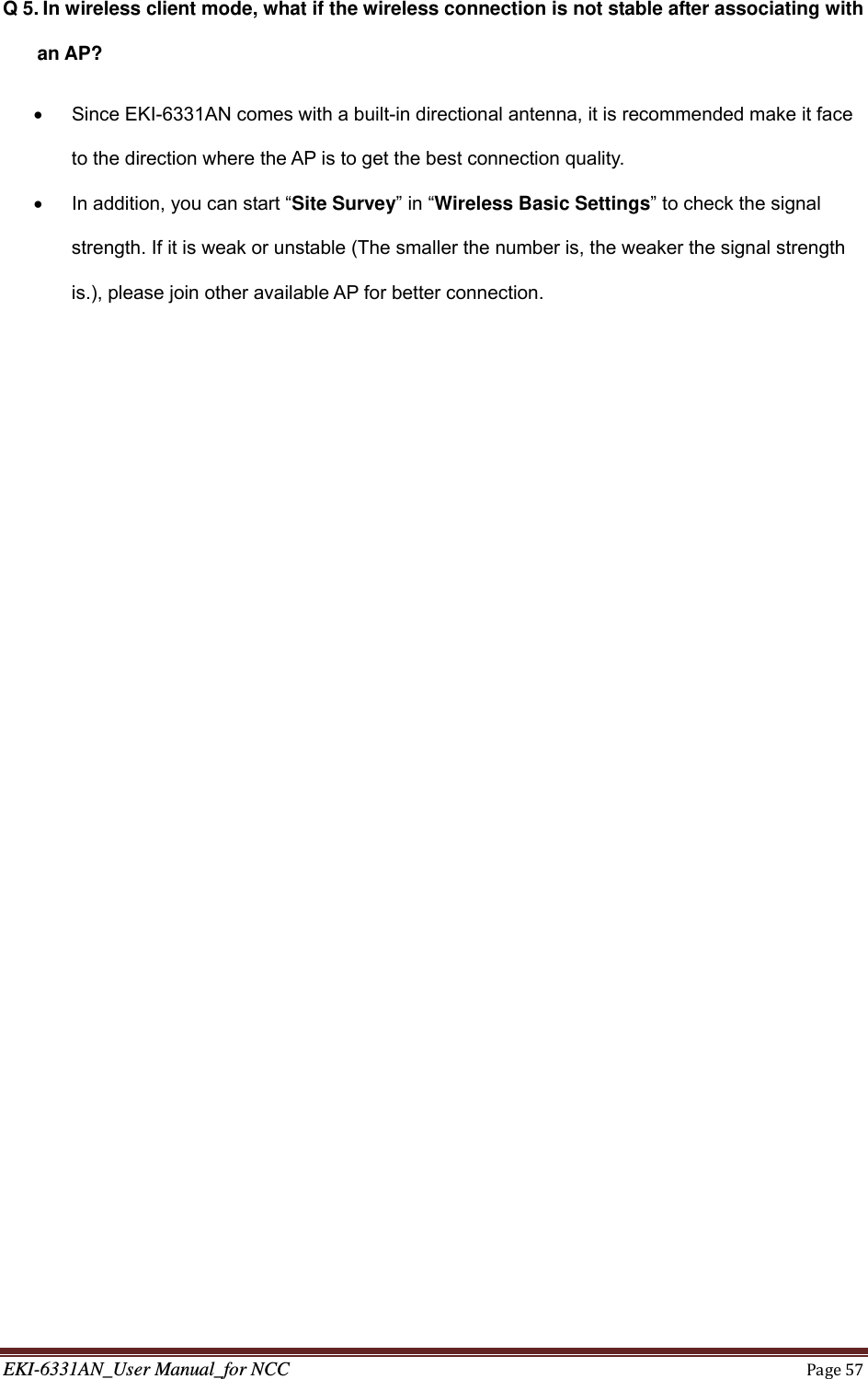 EKI-6331AN_User Manual_for NCCPage57Q 5. In wireless client mode, what if the wireless connection is not stable after associating with an AP?   Since EKI-6331AN comes with a built-in directional antenna, it is recommended make it face to the direction where the AP is to get the best connection quality.   In addition, you can start “Site Survey” in “Wireless Basic Settings” to check the signal strength. If it is weak or unstable (The smaller the number is, the weaker the signal strength is.), please join other available AP for better connection.  