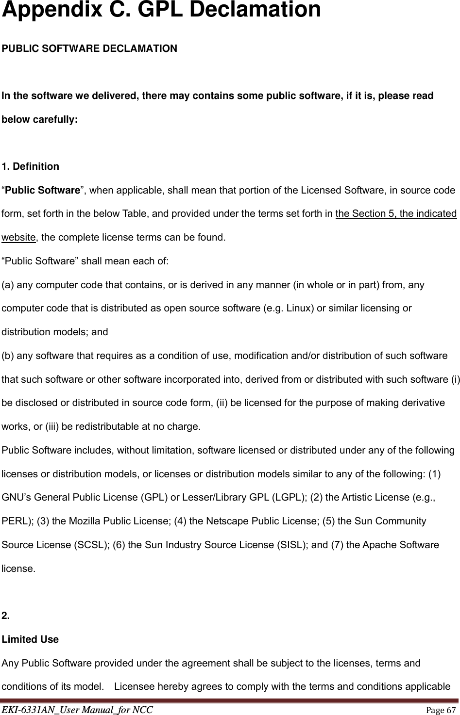 EKI-6331AN_User Manual_for NCCPage67Appendix C. GPL Declamation PUBLIC SOFTWARE DECLAMATION  In the software we delivered, there may contains some public software, if it is, please read below carefully:  1. Definition “Public Software”, when applicable, shall mean that portion of the Licensed Software, in source code form, set forth in the below Table, and provided under the terms set forth in the Section 5, the indicated website, the complete license terms can be found. “Public Software” shall mean each of:   (a) any computer code that contains, or is derived in any manner (in whole or in part) from, any computer code that is distributed as open source software (e.g. Linux) or similar licensing or distribution models; and   (b) any software that requires as a condition of use, modification and/or distribution of such software that such software or other software incorporated into, derived from or distributed with such software (i) be disclosed or distributed in source code form, (ii) be licensed for the purpose of making derivative works, or (iii) be redistributable at no charge. Public Software includes, without limitation, software licensed or distributed under any of the following licenses or distribution models, or licenses or distribution models similar to any of the following: (1) GNU’s General Public License (GPL) or Lesser/Library GPL (LGPL); (2) the Artistic License (e.g., PERL); (3) the Mozilla Public License; (4) the Netscape Public License; (5) the Sun Community Source License (SCSL); (6) the Sun Industry Source License (SISL); and (7) the Apache Software license.    2.  Limited Use Any Public Software provided under the agreement shall be subject to the licenses, terms and conditions of its model.    Licensee hereby agrees to comply with the terms and conditions applicable 