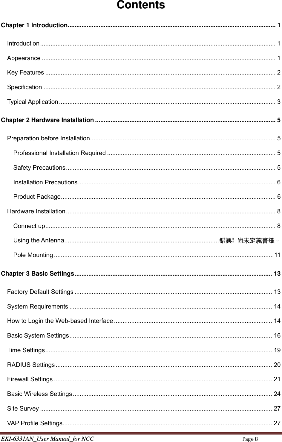 EKI-6331AN_User Manual_for NCCPage8Contents Chapter 1 Introduction ......................................................................................................................... 1Introduction ......................................................................................................................................... 1Appearance ........................................................................................................................................ 1Key Features ...................................................................................................................................... 2Specification ....................................................................................................................................... 2Typical Application .............................................................................................................................. 3Chapter 2 Hardware Installation ......................................................................................................... 5Preparation before Installation ............................................................................................................ 5Professional Installation Required .................................................................................................. 5Safety Precautions .......................................................................................................................... 5Installation Precautions ................................................................................................................... 6Product Package ............................................................................................................................. 6Hardware Installation .......................................................................................................................... 8Connect up ...................................................................................................................................... 8Using the Antenna .......................................................................................... 錯誤!  尚未定義書籤。Pole Mounting ................................................................................................................................ 11Chapter 3 Basic Settings ................................................................................................................... 13Factory Default Settings ................................................................................................................... 13System Requirements ...................................................................................................................... 14How to Login the Web-based Interface ............................................................................................ 14Basic System Settings ...................................................................................................................... 16Time Settings .................................................................................................................................... 19RADIUS Settings .............................................................................................................................. 20Firewall Settings ............................................................................................................................... 21Basic Wireless Settings .................................................................................................................... 24Site Survey ....................................................................................................................................... 27VAP Profile Settings.......................................................................................................................... 27