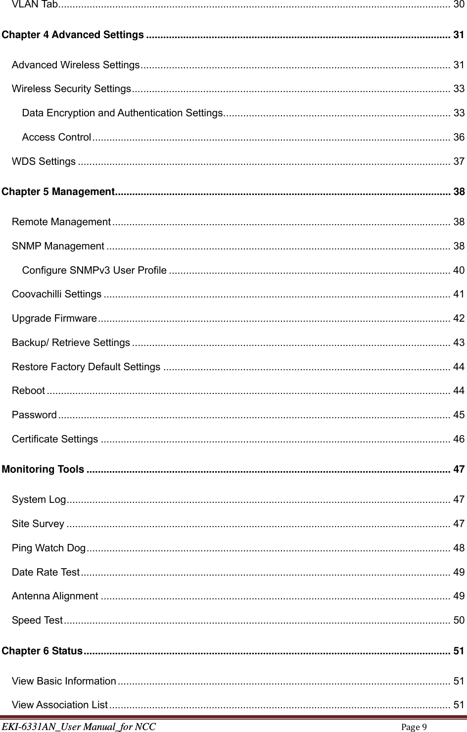 EKI-6331AN_User Manual_for NCCPage9VLAN Tab .......................................................................................................................................... 30Chapter 4 Advanced Settings ........................................................................................................... 31Advanced Wireless Settings ............................................................................................................. 31Wireless Security Settings ................................................................................................................ 33Data Encryption and Authentication Settings ................................................................................ 33Access Control .............................................................................................................................. 36WDS Settings ................................................................................................................................... 37Chapter 5 Management ...................................................................................................................... 38Remote Management ....................................................................................................................... 38SNMP Management ......................................................................................................................... 38Configure SNMPv3 User Profile ................................................................................................... 40Coovachilli Settings .......................................................................................................................... 41Upgrade Firmware ............................................................................................................................ 42Backup/ Retrieve Settings ................................................................................................................ 43Restore Factory Default Settings ..................................................................................................... 44Reboot .............................................................................................................................................. 44Password .......................................................................................................................................... 45Certificate Settings ........................................................................................................................... 46Monitoring Tools ................................................................................................................................ 47System Log ....................................................................................................................................... 47Site Survey ....................................................................................................................................... 47Ping Watch Dog ................................................................................................................................ 48Date Rate Test .................................................................................................................................. 49Antenna Alignment ........................................................................................................................... 49Speed Test ........................................................................................................................................ 50Chapter 6 Status ................................................................................................................................. 51View Basic Information ..................................................................................................................... 51View Association List ........................................................................................................................ 51