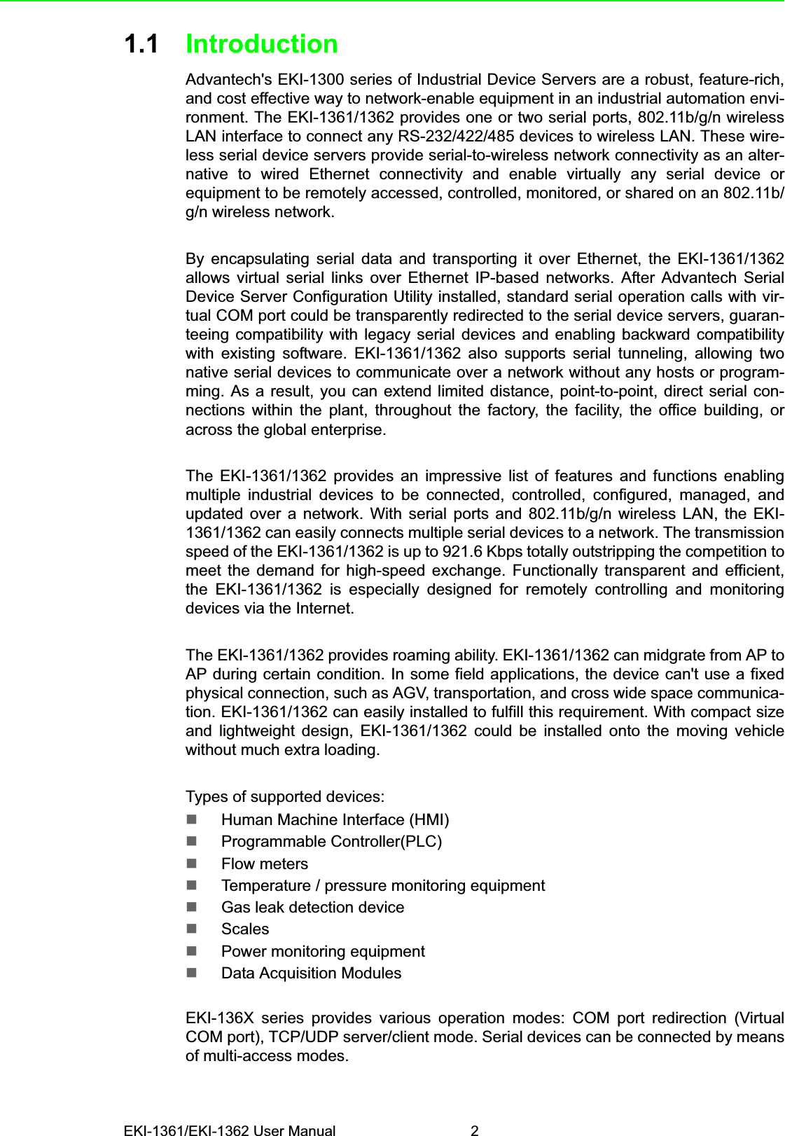 EKI-1361/EKI-1362 User Manual 21.1 IntroductionAdvantech&apos;s EKI-1300 series of Industrial Device Servers are a robust, feature-rich,and cost effective way to network-enable equipment in an industrial automation envi-ronment. The EKI-1361/1362 provides one or two serial ports, 802.11b/g/n wirelessLAN interface to connect any RS-232/422/485 devices to wireless LAN. These wire-less serial device servers provide serial-to-wireless network connectivity as an alter-native to wired Ethernet connectivity and enable virtually any serial device orequipment to be remotely accessed, controlled, monitored, or shared on an 802.11b/g/n wireless network.By encapsulating serial data and transporting it over Ethernet, the EKI-1361/1362allows virtual serial links over Ethernet IP-based networks. After Advantech SerialDevice Server Configuration Utility installed, standard serial operation calls with vir-tual COM port could be transparently redirected to the serial device servers, guaran-teeing compatibility with legacy serial devices and enabling backward compatibilitywith existing software. EKI-1361/1362 also supports serial tunneling, allowing twonative serial devices to communicate over a network without any hosts or program-ming. As a result, you can extend limited distance, point-to-point, direct serial con-nections within the plant, throughout the factory, the facility, the office building, oracross the global enterprise.The EKI-1361/1362 provides an impressive list of features and functions enablingmultiple industrial devices to be connected, controlled, configured, managed, andupdated over a network. With serial ports and 802.11b/g/n wireless LAN, the EKI-1361/1362 can easily connects multiple serial devices to a network. The transmissionspeed of the EKI-1361/1362 is up to 921.6 Kbps totally outstripping the competition tomeet the demand for high-speed exchange. Functionally transparent and efficient,the EKI-1361/1362 is especially designed for remotely controlling and monitoringdevices via the Internet.The EKI-1361/1362 provides roaming ability. EKI-1361/1362 can midgrate from AP toAP during certain condition. In some field applications, the device can&apos;t use a fixedphysical connection, such as AGV, transportation, and cross wide space communica-tion. EKI-1361/1362 can easily installed to fulfill this requirement. With compact sizeand lightweight design, EKI-1361/1362 could be installed onto the moving vehiclewithout much extra loading.Types of supported devices:Human Machine Interface (HMI)Programmable Controller(PLC)Flow metersTemperature / pressure monitoring equipmentGas leak detection deviceScalesPower monitoring equipmentData Acquisition ModulesEKI-136X series provides various operation modes: COM port redirection (VirtualCOM port), TCP/UDP server/client mode. Serial devices can be connected by meansof multi-access modes. 