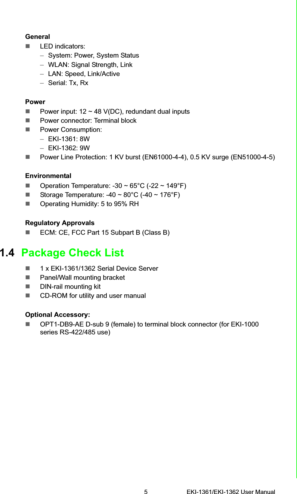 5 EKI-1361/EKI-1362 User ManualChapter 1 OverviewGeneralLED indicators:–System: Power, System Status–WLAN: Signal Strength, Link–LAN: Speed, Link/Active–Serial: Tx, RxPowerPower input: 12 ~ 48 V(DC), redundant dual inputsPower connector: Terminal blockPower Consumption:–EKI-1361: 8W –EKI-1362: 9WPower Line Protection: 1 KV burst (EN61000-4-4), 0.5 KV surge (EN51000-4-5)EnvironmentalOperation Temperature: -30 ~ 65°C (-22 ~ 149°F)Storage Temperature: -40 ~ 80°C (-40 ~ 176°F) Operating Humidity: 5 to 95% RHRegulatory ApprovalsECM: CE, FCC Part 15 Subpart B (Class B)1.4 Package Check List1 x EKI-1361/1362 Serial Device ServerPanel/Wall mounting bracketDIN-rail mounting kitCD-ROM for utility and user manualOptional Accessory:OPT1-DB9-AE D-sub 9 (female) to terminal block connector (for EKI-1000 series RS-422/485 use)