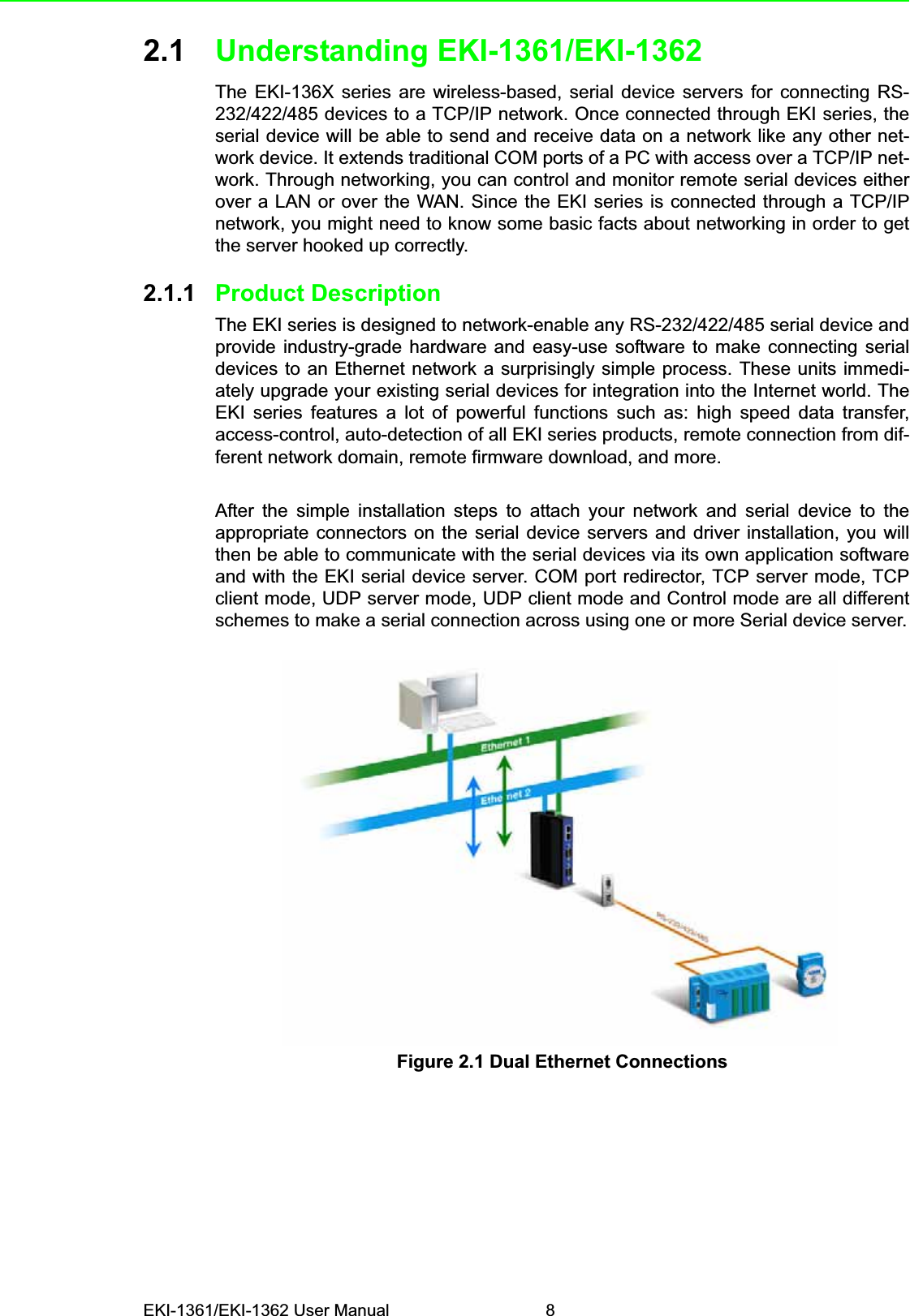 EKI-1361/EKI-1362 User Manual 82.1 Understanding EKI-1361/EKI-1362The EKI-136X series are wireless-based, serial device servers for connecting RS-232/422/485 devices to a TCP/IP network. Once connected through EKI series, theserial device will be able to send and receive data on a network like any other net-work device. It extends traditional COM ports of a PC with access over a TCP/IP net-work. Through networking, you can control and monitor remote serial devices eitherover a LAN or over the WAN. Since the EKI series is connected through a TCP/IPnetwork, you might need to know some basic facts about networking in order to getthe server hooked up correctly.2.1.1 Product DescriptionThe EKI series is designed to network-enable any RS-232/422/485 serial device andprovide industry-grade hardware and easy-use software to make connecting serialdevices to an Ethernet network a surprisingly simple process. These units immedi-ately upgrade your existing serial devices for integration into the Internet world. TheEKI series features a lot of powerful functions such as: high speed data transfer,access-control, auto-detection of all EKI series products, remote connection from dif-ferent network domain, remote firmware download, and more.After the simple installation steps to attach your network and serial device to theappropriate connectors on the serial device servers and driver installation, you willthen be able to communicate with the serial devices via its own application softwareand with the EKI serial device server. COM port redirector, TCP server mode, TCPclient mode, UDP server mode, UDP client mode and Control mode are all differentschemes to make a serial connection across using one or more Serial device server.Figure 2.1 Dual Ethernet Connections