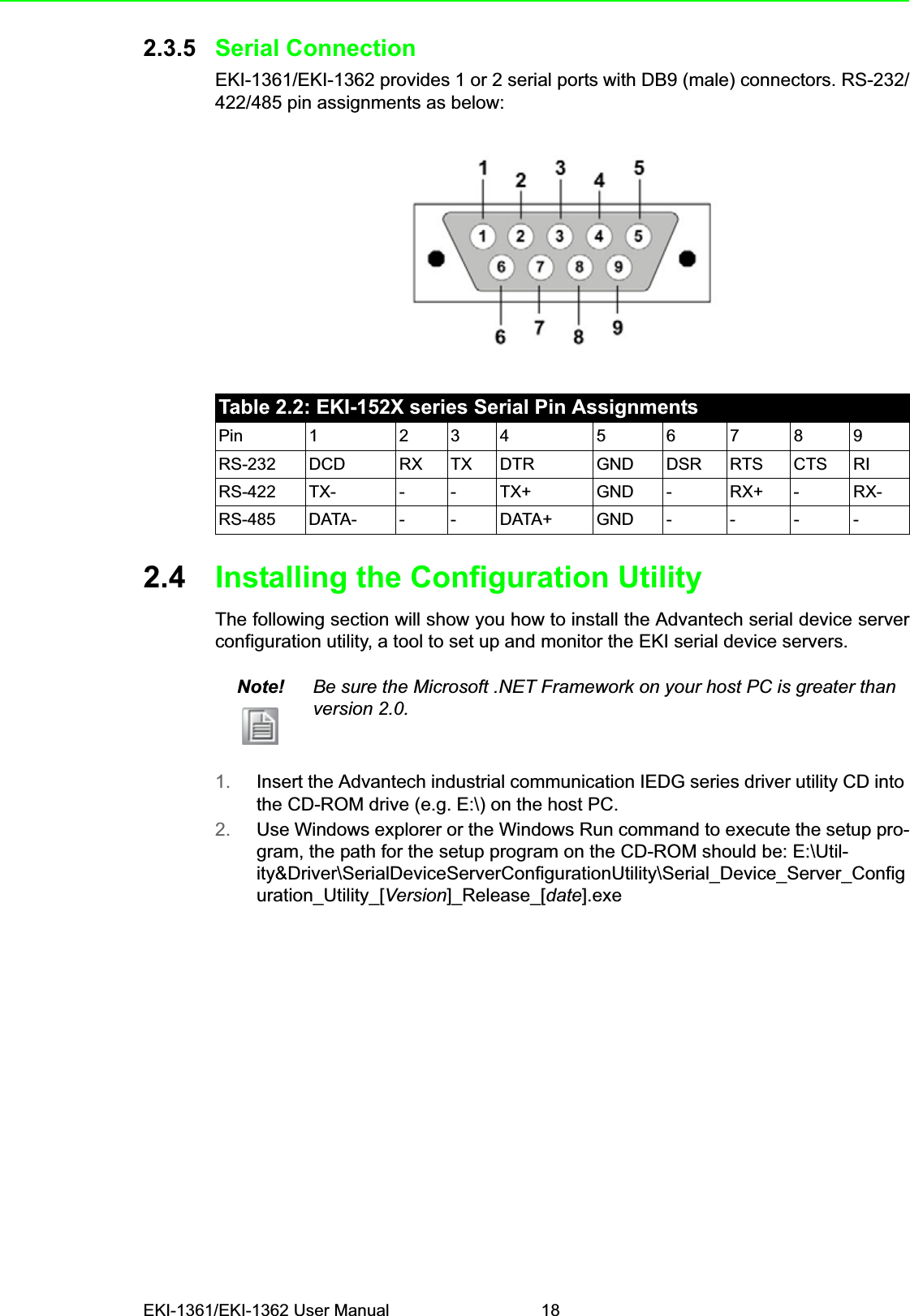 EKI-1361/EKI-1362 User Manual 182.3.5 Serial ConnectionEKI-1361/EKI-1362 provides 1 or 2 serial ports with DB9 (male) connectors. RS-232/422/485 pin assignments as below:2.4 Installing the Configuration UtilityThe following section will show you how to install the Advantech serial device serverconfiguration utility, a tool to set up and monitor the EKI serial device servers.1. Insert the Advantech industrial communication IEDG series driver utility CD into the CD-ROM drive (e.g. E:\) on the host PC.2. Use Windows explorer or the Windows Run command to execute the setup pro-gram, the path for the setup program on the CD-ROM should be: E:\Util-ity&amp;Driver\SerialDeviceServerConfigurationUtility\Serial_Device_Server_Configuration_Utility_[Version]_Release_[date].exeTable 2.2: EKI-152X series Serial Pin AssignmentsPin 1 2 3 4 5 6 7 8 9RS-232 DCD RX TX DTR GND DSR RTS CTS RIRS-422 TX- - - TX+ GND - RX+ - RX-RS-485 DATA- - - DATA+ GND - - - -Note! Be sure the Microsoft .NET Framework on your host PC is greater than version 2.0.