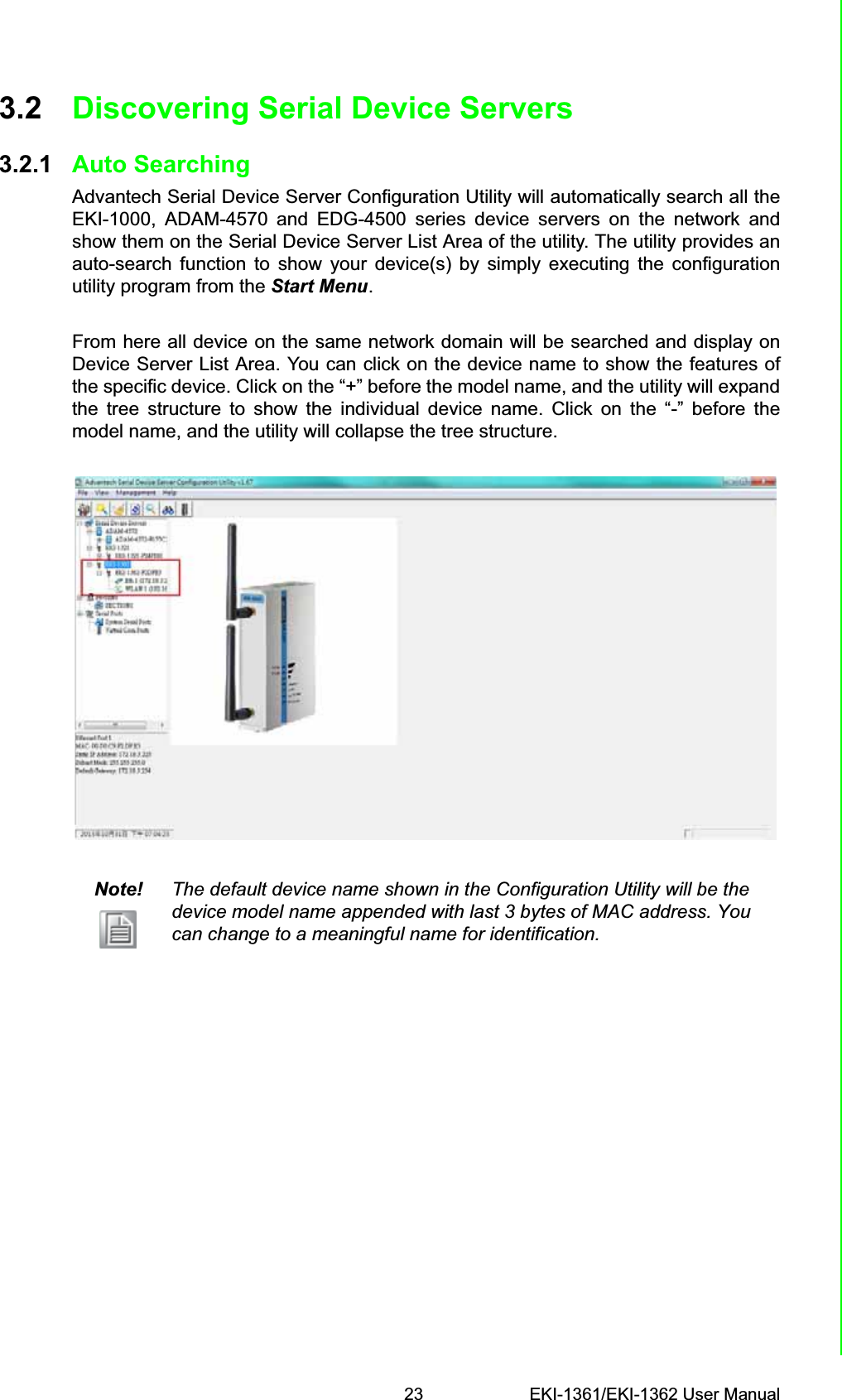 23 EKI-1361/EKI-1362 User ManualChapter 3 Configuration3.2 Discovering Serial Device Servers3.2.1 Auto SearchingAdvantech Serial Device Server Configuration Utility will automatically search all theEKI-1000, ADAM-4570 and EDG-4500 series device servers on the network andshow them on the Serial Device Server List Area of the utility. The utility provides anauto-search function to show your device(s) by simply executing the configurationutility program from the Start Menu.From here all device on the same network domain will be searched and display onDevice Server List Area. You can click on the device name to show the features ofthe specific device. Click on the “+” before the model name, and the utility will expandthe tree structure to show the individual device name. Click on the “-” before themodel name, and the utility will collapse the tree structure.Note! The default device name shown in the Configuration Utility will be the device model name appended with last 3 bytes of MAC address. You can change to a meaningful name for identification.