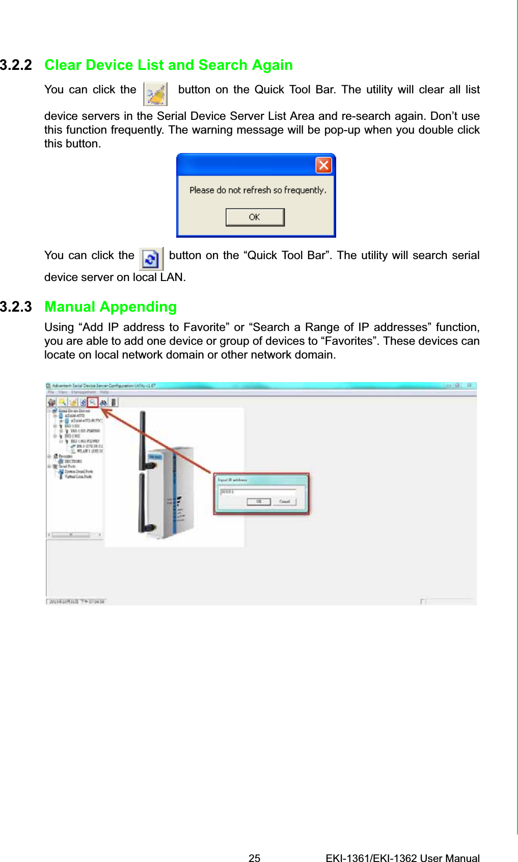 25 EKI-1361/EKI-1362 User ManualChapter 3 Configuration3.2.2 Clear Device List and Search AgainYou can click the   button on the Quick Tool Bar. The utility will clear all listdevice servers in the Serial Device Server List Area and re-search again. Don’t usethis function frequently. The warning message will be pop-up when you double clickthis button.You can click the   button on the “Quick Tool Bar”. The utility will search serialdevice server on local LAN.3.2.3 Manual AppendingUsing “Add IP address to Favorite” or “Search a Range of IP addresses” function,you are able to add one device or group of devices to “Favorites”. These devices canlocate on local network domain or other network domain.