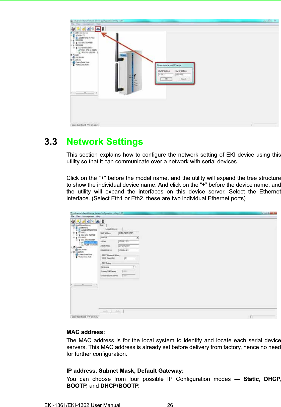 EKI-1361/EKI-1362 User Manual 263.3 Network SettingsThis section explains how to configure the network setting of EKI device using thisutility so that it can communicate over a network with serial devices.Click on the “+” before the model name, and the utility will expand the tree structureto show the individual device name. And click on the “+” before the device name, andthe utility will expand the interfaces on this device server. Select the Ethernetinterface. (Select Eth1 or Eth2, these are two individual Ethernet ports)MAC address:The MAC address is for the local system to identify and locate each serial deviceservers. This MAC address is already set before delivery from factory, hence no needfor further configuration.IP address, Subnet Mask, Default Gateway:You can choose from four possible IP Configuration modes --- Static,DHCP,BOOTP, and DHCP/BOOTP.