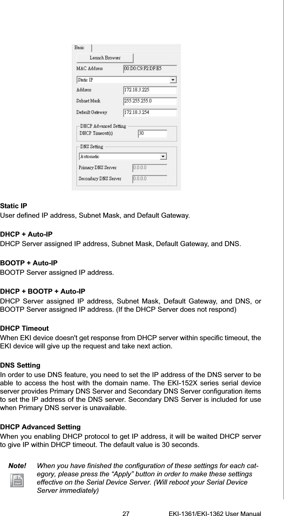 27 EKI-1361/EKI-1362 User ManualChapter 3 ConfigurationStatic IPUser defined IP address, Subnet Mask, and Default Gateway.DHCP + Auto-IPDHCP Server assigned IP address, Subnet Mask, Default Gateway, and DNS.BOOTP + Auto-IPBOOTP Server assigned IP address.DHCP + BOOTP + Auto-IPDHCP Server assigned IP address, Subnet Mask, Default Gateway, and DNS, orBOOTP Server assigned IP address. (If the DHCP Server does not respond)DHCP TimeoutWhen EKI device doesn&apos;t get response from DHCP server within specific timeout, theEKI device will give up the request and take next action.DNS SettingIn order to use DNS feature, you need to set the IP address of the DNS server to beable to access the host with the domain name. The EKI-152X series serial deviceserver provides Primary DNS Server and Secondary DNS Server configuration itemsto set the IP address of the DNS server. Secondary DNS Server is included for usewhen Primary DNS server is unavailable.DHCP Advanced Setting When you enabling DHCP protocol to get IP address, it will be waited DHCP serverto give IP within DHCP timeout. The default value is 30 seconds.Note! When you have finished the configuration of these settings for each cat-egory, please press the “Apply” button in order to make these settings effective on the Serial Device Server. (Will reboot your Serial Device Server immediately)