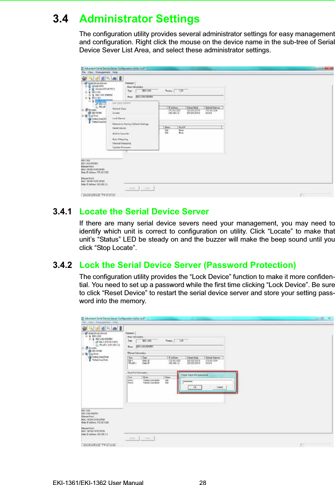 EKI-1361/EKI-1362 User Manual 283.4 Administrator SettingsThe configuration utility provides several administrator settings for easy managementand configuration. Right click the mouse on the device name in the sub-tree of SerialDevice Sever List Area, and select these administrator settings.3.4.1 Locate the Serial Device ServerIf there are many serial device severs need your management, you may need toidentify which unit is correct to configuration on utility. Click “Locate” to make thatunit’s “Status” LED be steady on and the buzzer will make the beep sound until youclick “Stop Locate”.3.4.2 Lock the Serial Device Server (Password Protection)The configuration utility provides the “Lock Device” function to make it more confiden-tial. You need to set up a password while the first time clicking “Lock Device”. Be sureto click “Reset Device” to restart the serial device server and store your setting pass-word into the memory.