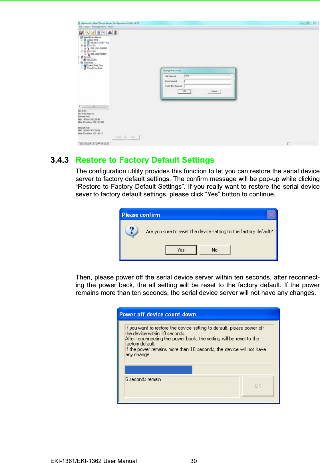 EKI-1361/EKI-1362 User Manual 303.4.3 Restore to Factory Default SettingsThe configuration utility provides this function to let you can restore the serial deviceserver to factory default settings. The confirm message will be pop-up while clicking“Restore to Factory Default Settings”. If you really want to restore the serial devicesever to factory default settings, please click “Yes” button to continue.Then, please power off the serial device server within ten seconds, after reconnect-ing the power back, the all setting will be reset to the factory default. If the powerremains more than ten seconds, the serial device server will not have any changes.