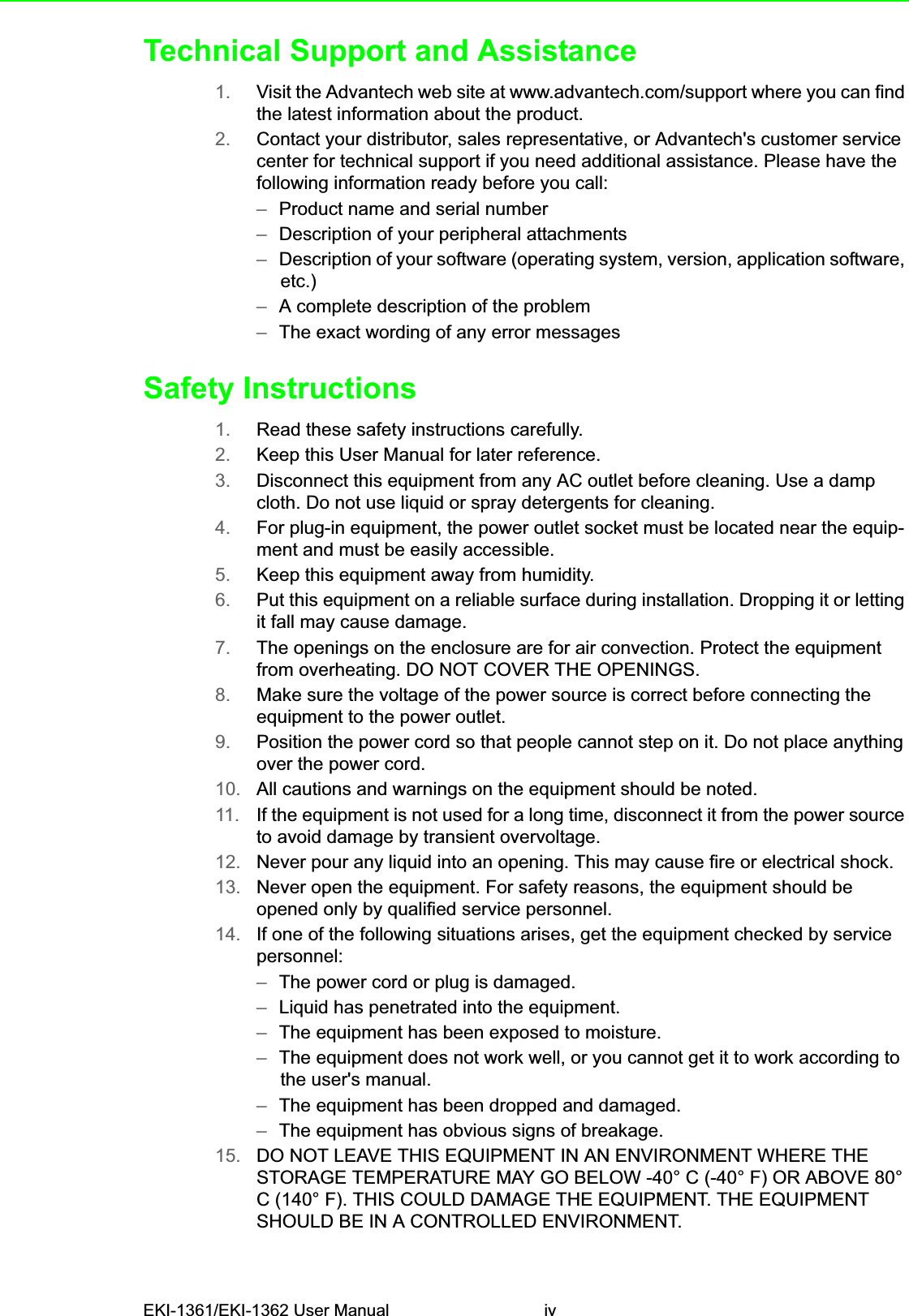 EKI-1361/EKI-1362 User Manual ivTechnical Support and Assistance1. Visit the Advantech web site at www.advantech.com/support where you can find the latest information about the product.2. Contact your distributor, sales representative, or Advantech&apos;s customer service center for technical support if you need additional assistance. Please have the following information ready before you call:–Product name and serial number–Description of your peripheral attachments–Description of your software (operating system, version, application software, etc.)–A complete description of the problem–The exact wording of any error messagesSafety Instructions1. Read these safety instructions carefully.2. Keep this User Manual for later reference.3. Disconnect this equipment from any AC outlet before cleaning. Use a damp cloth. Do not use liquid or spray detergents for cleaning.4. For plug-in equipment, the power outlet socket must be located near the equip-ment and must be easily accessible.5. Keep this equipment away from humidity.6. Put this equipment on a reliable surface during installation. Dropping it or letting it fall may cause damage.7. The openings on the enclosure are for air convection. Protect the equipment from overheating. DO NOT COVER THE OPENINGS.8. Make sure the voltage of the power source is correct before connecting the equipment to the power outlet.9. Position the power cord so that people cannot step on it. Do not place anything over the power cord.10. All cautions and warnings on the equipment should be noted.11. If the equipment is not used for a long time, disconnect it from the power source to avoid damage by transient overvoltage.12. Never pour any liquid into an opening. This may cause fire or electrical shock.13. Never open the equipment. For safety reasons, the equipment should be opened only by qualified service personnel.14. If one of the following situations arises, get the equipment checked by service personnel:–The power cord or plug is damaged.–Liquid has penetrated into the equipment.–The equipment has been exposed to moisture.–The equipment does not work well, or you cannot get it to work according to the user&apos;s manual.–The equipment has been dropped and damaged.–The equipment has obvious signs of breakage.15. DO NOT LEAVE THIS EQUIPMENT IN AN ENVIRONMENT WHERE THE STORAGE TEMPERATURE MAY GO BELOW -40° C (-40° F) OR ABOVE 80° C (140° F). THIS COULD DAMAGE THE EQUIPMENT. THE EQUIPMENT SHOULD BE IN A CONTROLLED ENVIRONMENT.