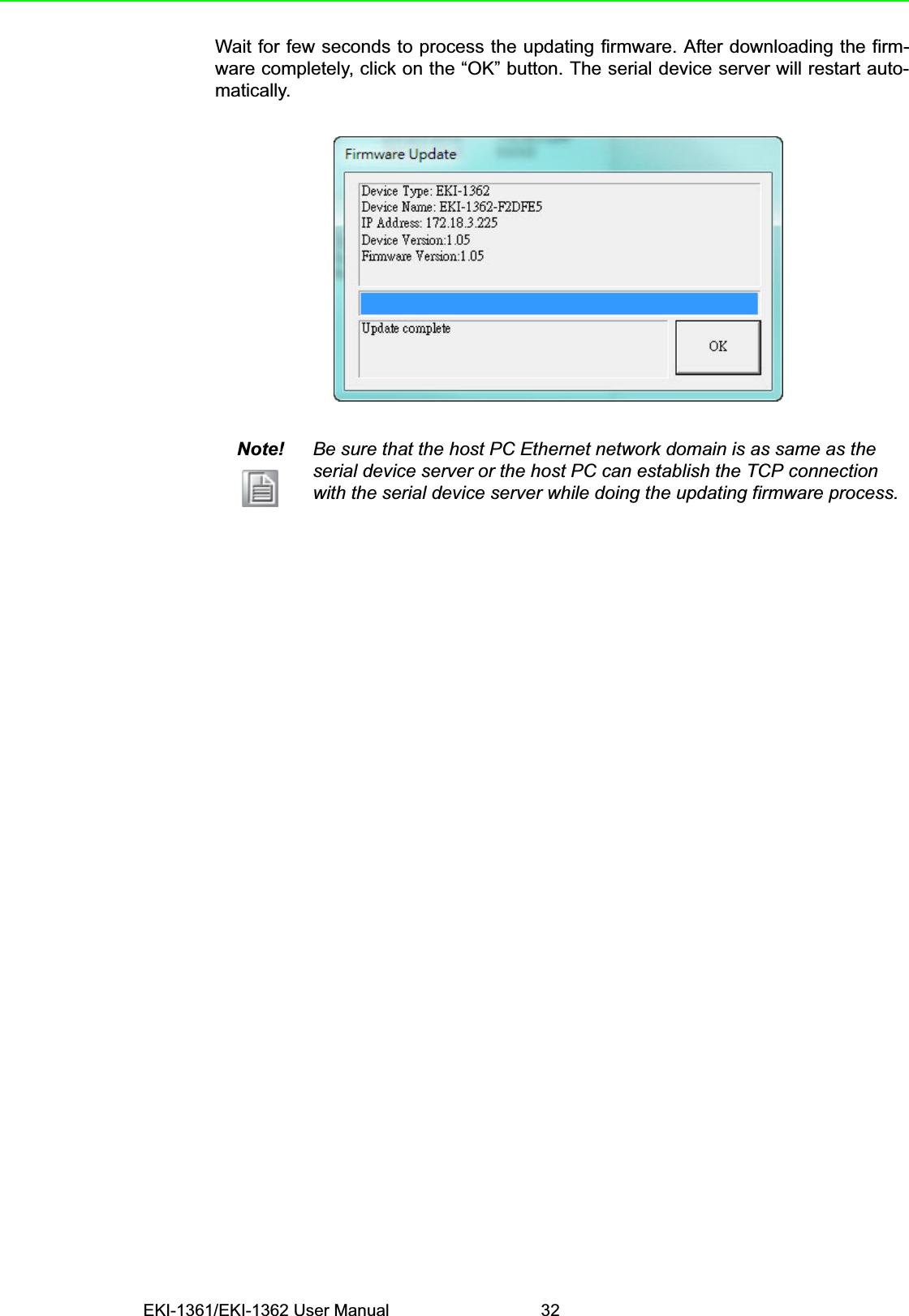 EKI-1361/EKI-1362 User Manual 32Wait for few seconds to process the updating firmware. After downloading the firm-ware completely, click on the “OK” button. The serial device server will restart auto-matically.Note! Be sure that the host PC Ethernet network domain is as same as the serial device server or the host PC can establish the TCP connection with the serial device server while doing the updating firmware process.