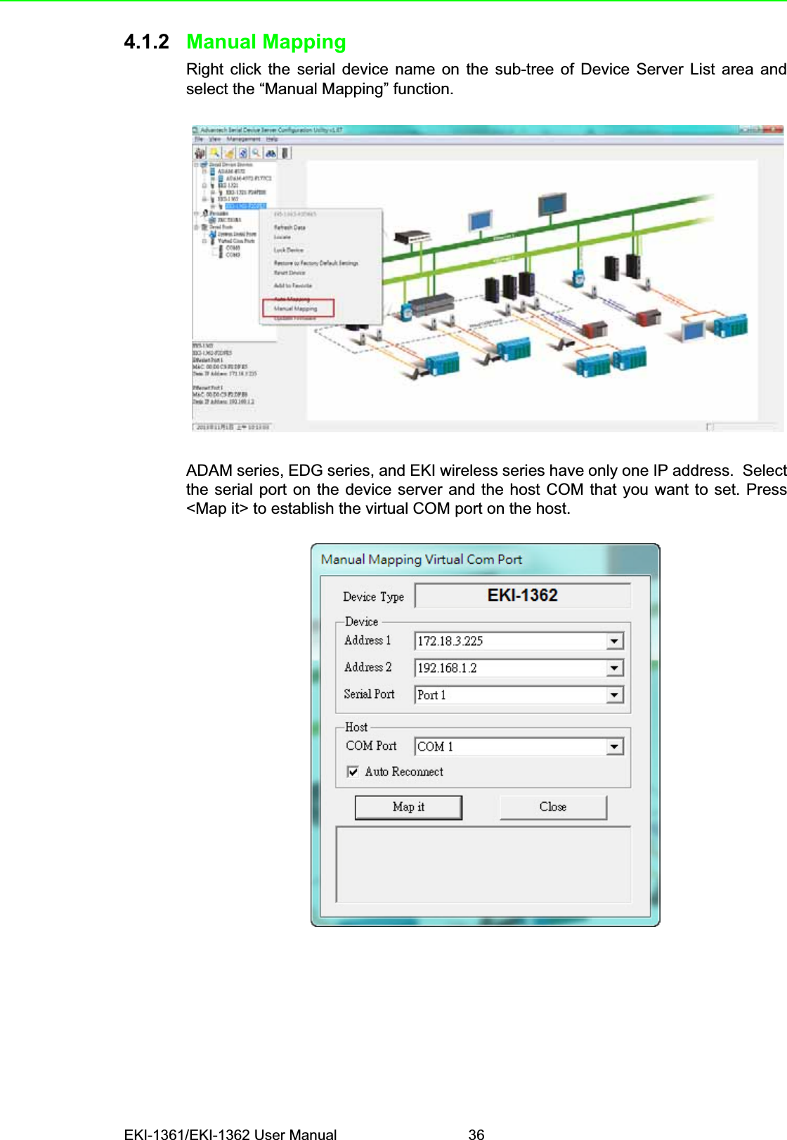 EKI-1361/EKI-1362 User Manual 364.1.2 Manual MappingRight click the serial device name on the sub-tree of Device Server List area andselect the “Manual Mapping” function.ADAM series, EDG series, and EKI wireless series have only one IP address.  Selectthe serial port on the device server and the host COM that you want to set. Press&lt;Map it&gt; to establish the virtual COM port on the host.