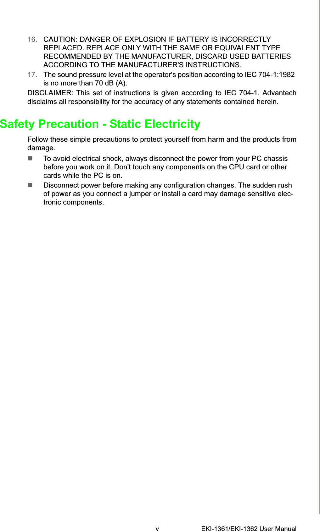 v EKI-1361/EKI-1362 User Manual16. CAUTION: DANGER OF EXPLOSION IF BATTERY IS INCORRECTLY REPLACED. REPLACE ONLY WITH THE SAME OR EQUIVALENT TYPE RECOMMENDED BY THE MANUFACTURER, DISCARD USED BATTERIES ACCORDING TO THE MANUFACTURER&apos;S INSTRUCTIONS.17. The sound pressure level at the operator&apos;s position according to IEC 704-1:1982 is no more than 70 dB (A).DISCLAIMER: This set of instructions is given according to IEC 704-1. Advantechdisclaims all responsibility for the accuracy of any statements contained herein. Safety Precaution - Static ElectricityFollow these simple precautions to protect yourself from harm and the products fromdamage.To avoid electrical shock, always disconnect the power from your PC chassis before you work on it. Don&apos;t touch any components on the CPU card or other cards while the PC is on.Disconnect power before making any configuration changes. The sudden rush of power as you connect a jumper or install a card may damage sensitive elec-tronic components.