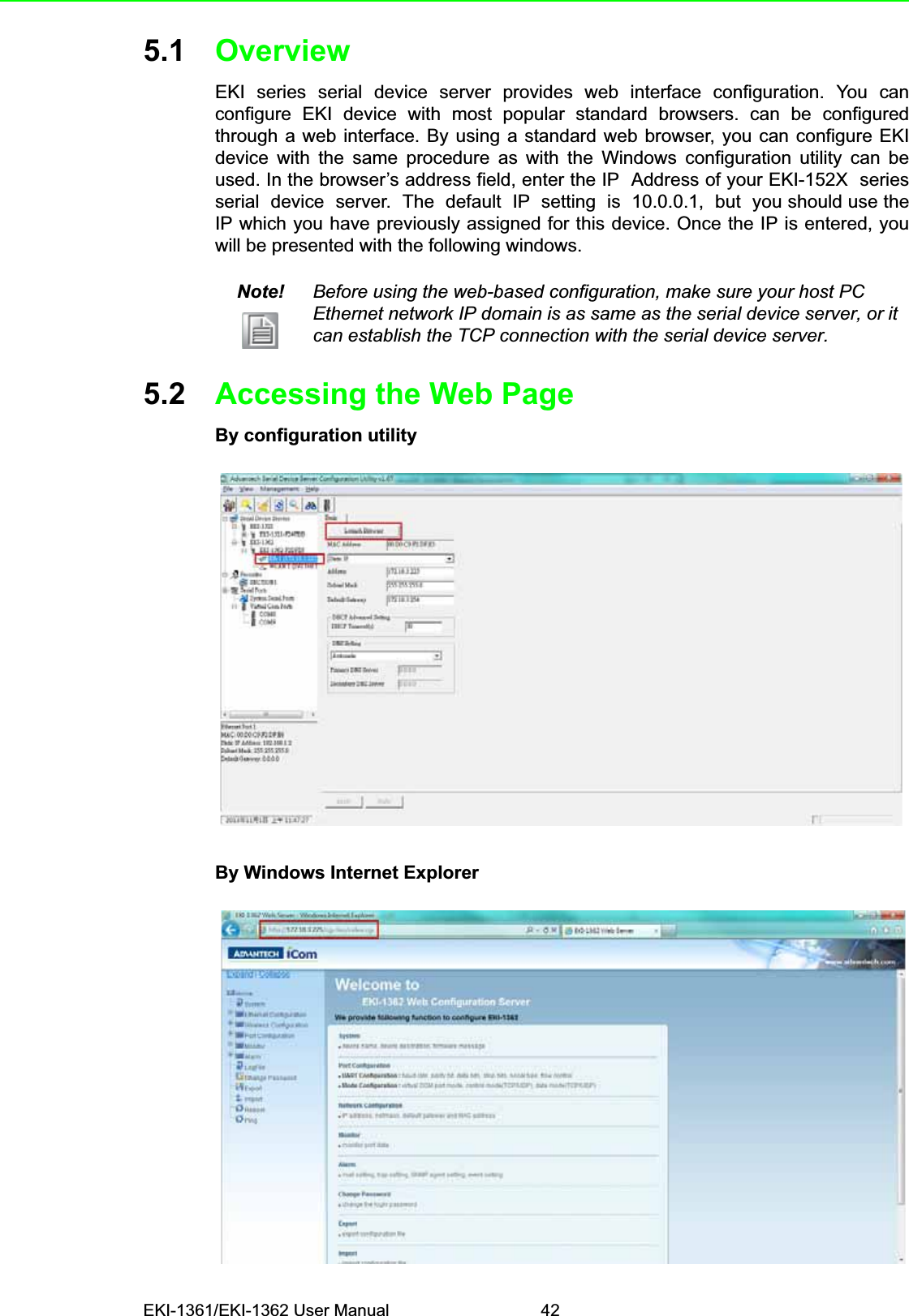EKI-1361/EKI-1362 User Manual 425.1 OverviewEKI series serial device server provides web interface configuration. You canconfigure EKI device with most popular standard browsers. can be configuredthrough a web interface. By using a standard web browser, you can configure EKIdevice with the same procedure as with the Windows configuration utility can beused. In the browser’s address field, enter the IP  Address of your EKI-152X  seriesserial  device  server.  The  default  IP  setting  is  10.0.0.1,  but  you should use theIP which you have previously assigned for this device. Once the IP is entered, youwill be presented with the following windows.5.2 Accessing the Web PageBy configuration utilityBy Windows Internet ExplorerNote! Before using the web-based configuration, make sure your host PC Ethernet network IP domain is as same as the serial device server, or it can establish the TCP connection with the serial device server.