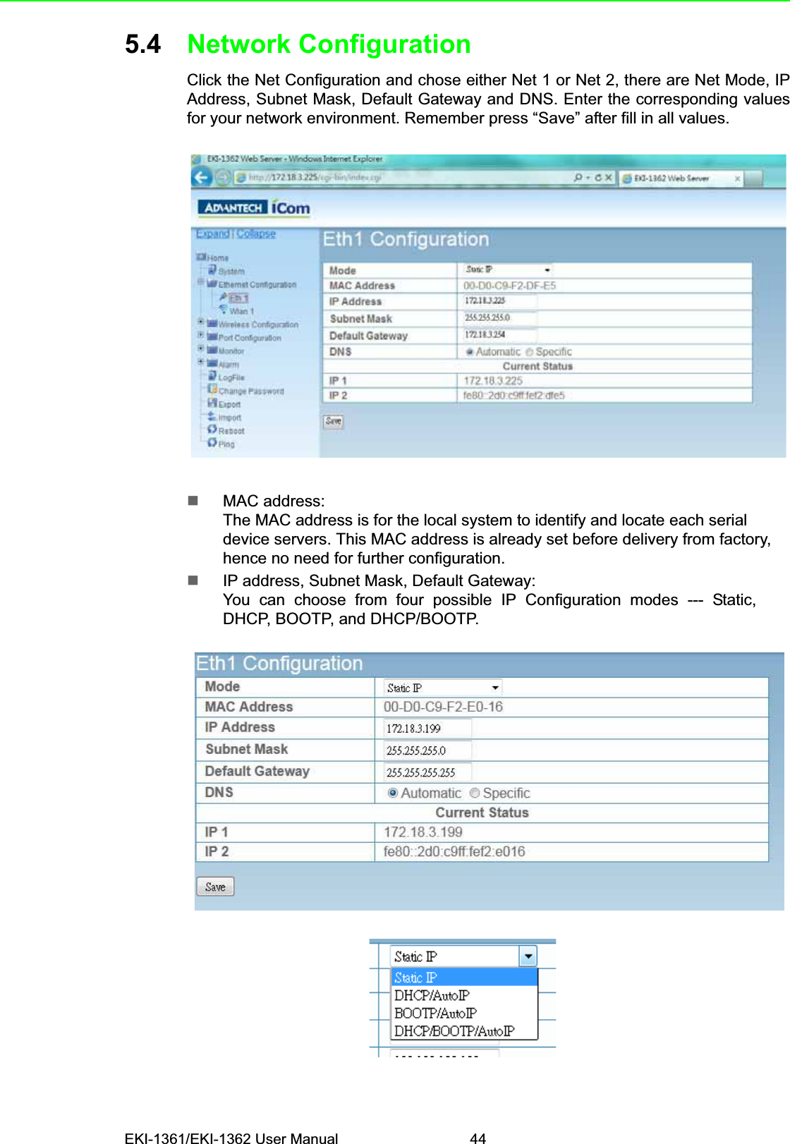 EKI-1361/EKI-1362 User Manual 445.4 Network ConfigurationClick the Net Configuration and chose either Net 1 or Net 2, there are Net Mode, IPAddress, Subnet Mask, Default Gateway and DNS. Enter the corresponding valuesfor your network environment. Remember press “Save” after fill in all values.MAC address:The MAC address is for the local system to identify and locate each serial device servers. This MAC address is already set before delivery from factory, hence no need for further configuration.IP address, Subnet Mask, Default Gateway:You  can  choose  from  four  possible  IP  Configuration  modes  ---  Static,  DHCP, BOOTP, and DHCP/BOOTP.