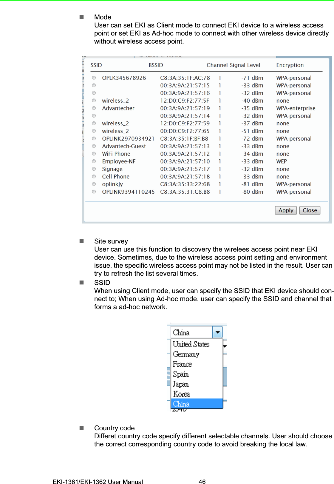 EKI-1361/EKI-1362 User Manual 46ModeUser can set EKI as Client mode to connect EKI device to a wireless access point or set EKI as Ad-hoc mode to connect with other wireless device directly without wireless access point.Site surveyUser can use this function to discovery the wirelees access point near EKI device. Sometimes, due to the wireless access point setting and environment issue, the specific wireless access point may not be listed in the result. User can try to refresh the list several times.SSIDWhen using Client mode, user can specify the SSID that EKI device should con-nect to; When using Ad-hoc mode, user can specify the SSID and channel that forms a ad-hoc network.Country codeDifferet country code specify different selectable channels. User should choose the correct corresponding country code to avoid breaking the local law.