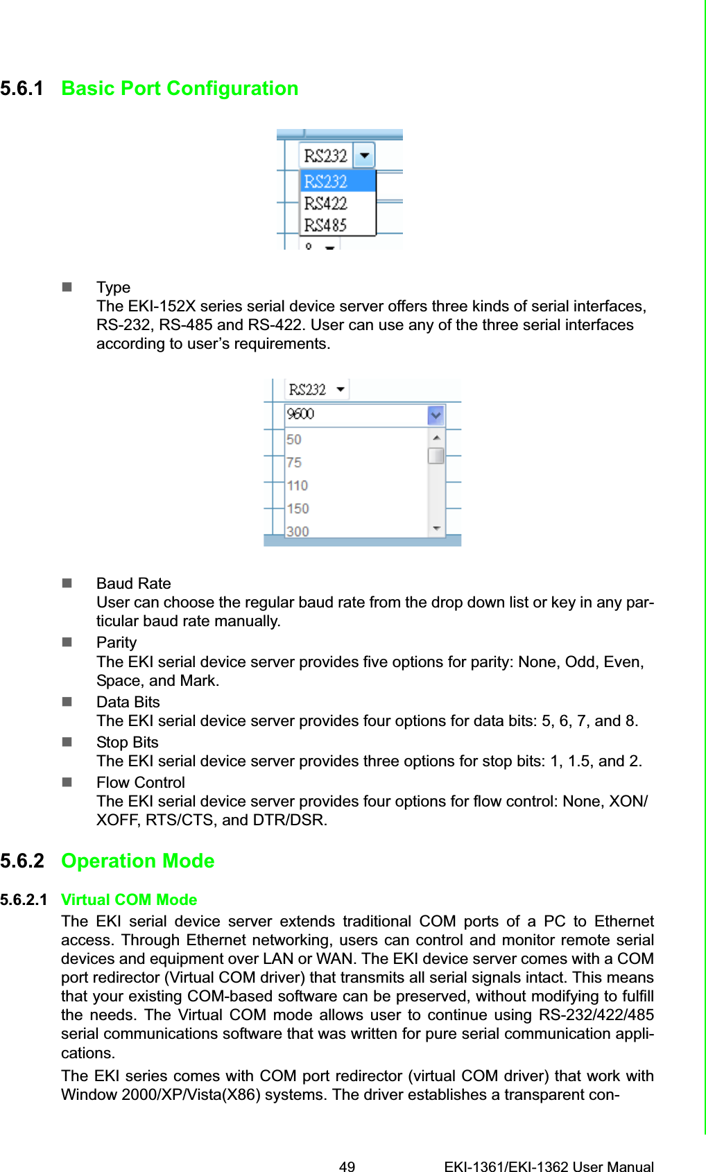 49 EKI-1361/EKI-1362 User ManualChapter 5 Web-Based Configuration5.6.1 Basic Port Configuration TypeThe EKI-152X series serial device server offers three kinds of serial interfaces, RS-232, RS-485 and RS-422. User can use any of the three serial interfaces according to user’s requirements.Baud RateUser can choose the regular baud rate from the drop down list or key in any par-ticular baud rate manually.ParityThe EKI serial device server provides five options for parity: None, Odd, Even, Space, and Mark.Data BitsThe EKI serial device server provides four options for data bits: 5, 6, 7, and 8.Stop BitsThe EKI serial device server provides three options for stop bits: 1, 1.5, and 2.Flow ControlThe EKI serial device server provides four options for flow control: None, XON/XOFF, RTS/CTS, and DTR/DSR.5.6.2 Operation Mode5.6.2.1 Virtual COM ModeThe EKI serial device server extends traditional COM ports of a PC to Ethernetaccess. Through Ethernet networking, users can control and monitor remote serialdevices and equipment over LAN or WAN. The EKI device server comes with a COMport redirector (Virtual COM driver) that transmits all serial signals intact. This meansthat your existing COM-based software can be preserved, without modifying to fulfillthe needs. The Virtual COM mode allows user to continue using RS-232/422/485serial communications software that was written for pure serial communication appli-cations.The EKI series comes with COM port redirector (virtual COM driver) that work withWindow 2000/XP/Vista(X86) systems. The driver establishes a transparent con-