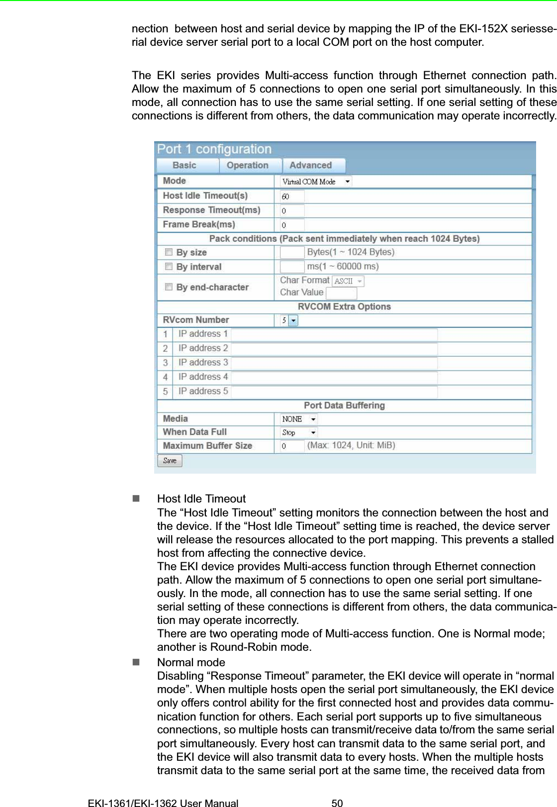 EKI-1361/EKI-1362 User Manual 50nection  between host and serial device by mapping the IP of the EKI-152X seriesse-rial device server serial port to a local COM port on the host computer.The EKI series provides Multi-access function through Ethernet connection path.Allow the maximum of 5 connections to open one serial port simultaneously. In thismode, all connection has to use the same serial setting. If one serial setting of theseconnections is different from others, the data communication may operate incorrectly.Host Idle TimeoutThe “Host Idle Timeout” setting monitors the connection between the host and the device. If the “Host Idle Timeout” setting time is reached, the device server will release the resources allocated to the port mapping. This prevents a stalled host from affecting the connective device.The EKI device provides Multi-access function through Ethernet connection path. Allow the maximum of 5 connections to open one serial port simultane-ously. In the mode, all connection has to use the same serial setting. If one serial setting of these connections is different from others, the data communica-tion may operate incorrectly.There are two operating mode of Multi-access function. One is Normal mode; another is Round-Robin mode.Normal modeDisabling “Response Timeout” parameter, the EKI device will operate in “normal mode”. When multiple hosts open the serial port simultaneously, the EKI device only offers control ability for the first connected host and provides data commu-nication function for others. Each serial port supports up to five simultaneous connections, so multiple hosts can transmit/receive data to/from the same serial port simultaneously. Every host can transmit data to the same serial port, and the EKI device will also transmit data to every hosts. When the multiple hosts transmit data to the same serial port at the same time, the received data from 