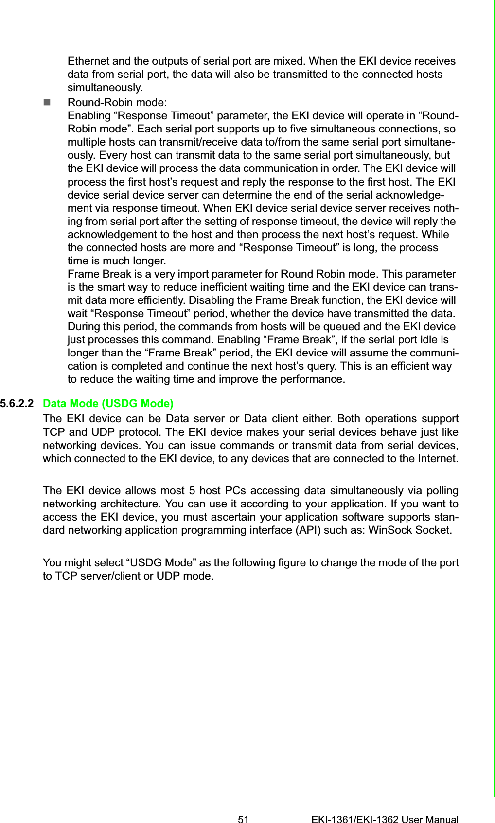 51 EKI-1361/EKI-1362 User ManualChapter 5 Web-Based ConfigurationEthernet and the outputs of serial port are mixed. When the EKI device receives data from serial port, the data will also be transmitted to the connected hosts simultaneously.Round-Robin mode: Enabling “Response Timeout” parameter, the EKI device will operate in “Round-Robin mode”. Each serial port supports up to five simultaneous connections, so multiple hosts can transmit/receive data to/from the same serial port simultane-ously. Every host can transmit data to the same serial port simultaneously, but the EKI device will process the data communication in order. The EKI device will process the first host’s request and reply the response to the first host. The EKI device serial device server can determine the end of the serial acknowledge-ment via response timeout. When EKI device serial device server receives noth-ing from serial port after the setting of response timeout, the device will reply the acknowledgement to the host and then process the next host’s request. While the connected hosts are more and “Response Timeout” is long, the process time is much longer.Frame Break is a very import parameter for Round Robin mode. This parameter is the smart way to reduce inefficient waiting time and the EKI device can trans-mit data more efficiently. Disabling the Frame Break function, the EKI device will wait “Response Timeout” period, whether the device have transmitted the data. During this period, the commands from hosts will be queued and the EKI device just processes this command. Enabling “Frame Break”, if the serial port idle is longer than the “Frame Break” period, the EKI device will assume the communi-cation is completed and continue the next host’s query. This is an efficient way to reduce the waiting time and improve the performance.5.6.2.2 Data Mode (USDG Mode)The EKI device can be Data server or Data client either. Both operations supportTCP and UDP protocol. The EKI device makes your serial devices behave just likenetworking devices. You can issue commands or transmit data from serial devices,which connected to the EKI device, to any devices that are connected to the Internet.The EKI device allows most 5 host PCs accessing data simultaneously via pollingnetworking architecture. You can use it according to your application. If you want toaccess the EKI device, you must ascertain your application software supports stan-dard networking application programming interface (API) such as: WinSock Socket.You might select “USDG Mode” as the following figure to change the mode of the portto TCP server/client or UDP mode.