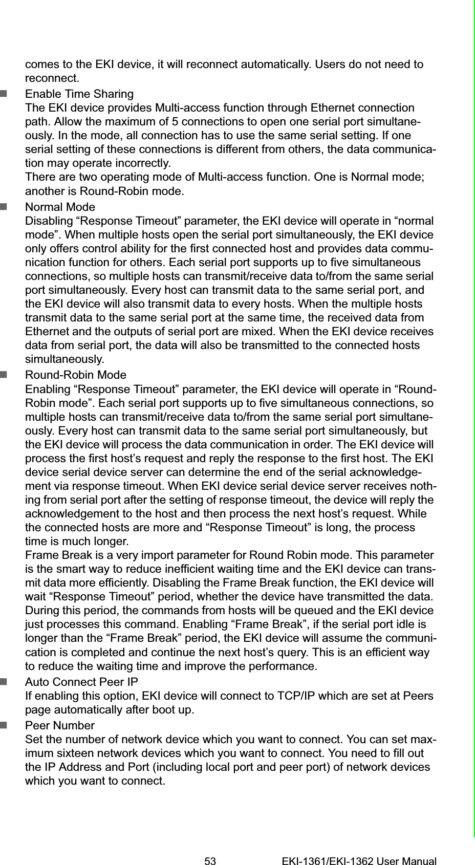 53 EKI-1361/EKI-1362 User ManualChapter 5 Web-Based Configurationcomes to the EKI device, it will reconnect automatically. Users do not need to reconnect.Enable Time SharingThe EKI device provides Multi-access function through Ethernet connection path. Allow the maximum of 5 connections to open one serial port simultane-ously. In the mode, all connection has to use the same serial setting. If one serial setting of these connections is different from others, the data communica-tion may operate incorrectly.There are two operating mode of Multi-access function. One is Normal mode; another is Round-Robin mode.Normal ModeDisabling “Response Timeout” parameter, the EKI device will operate in “normal mode”. When multiple hosts open the serial port simultaneously, the EKI device only offers control ability for the first connected host and provides data commu-nication function for others. Each serial port supports up to five simultaneous connections, so multiple hosts can transmit/receive data to/from the same serial port simultaneously. Every host can transmit data to the same serial port, and the EKI device will also transmit data to every hosts. When the multiple hosts transmit data to the same serial port at the same time, the received data from Ethernet and the outputs of serial port are mixed. When the EKI device receives data from serial port, the data will also be transmitted to the connected hosts simultaneously.Round-Robin ModeEnabling “Response Timeout” parameter, the EKI device will operate in “Round-Robin mode”. Each serial port supports up to five simultaneous connections, so multiple hosts can transmit/receive data to/from the same serial port simultane-ously. Every host can transmit data to the same serial port simultaneously, but the EKI device will process the data communication in order. The EKI device will process the first host’s request and reply the response to the first host. The EKI device serial device server can determine the end of the serial acknowledge-ment via response timeout. When EKI device serial device server receives noth-ing from serial port after the setting of response timeout, the device will reply the acknowledgement to the host and then process the next host’s request. While the connected hosts are more and “Response Timeout” is long, the process time is much longer.Frame Break is a very import parameter for Round Robin mode. This parameter is the smart way to reduce inefficient waiting time and the EKI device can trans-mit data more efficiently. Disabling the Frame Break function, the EKI device will wait “Response Timeout” period, whether the device have transmitted the data. During this period, the commands from hosts will be queued and the EKI device just processes this command. Enabling “Frame Break”, if the serial port idle is longer than the “Frame Break” period, the EKI device will assume the communi-cation is completed and continue the next host’s query. This is an efficient way to reduce the waiting time and improve the performance.Auto Connect Peer IP If enabling this option, EKI device will connect to TCP/IP which are set at Peers page automatically after boot up.Peer NumberSet the number of network device which you want to connect. You can set max-imum sixteen network devices which you want to connect. You need to fill out the IP Address and Port (including local port and peer port) of network devices which you want to connect.