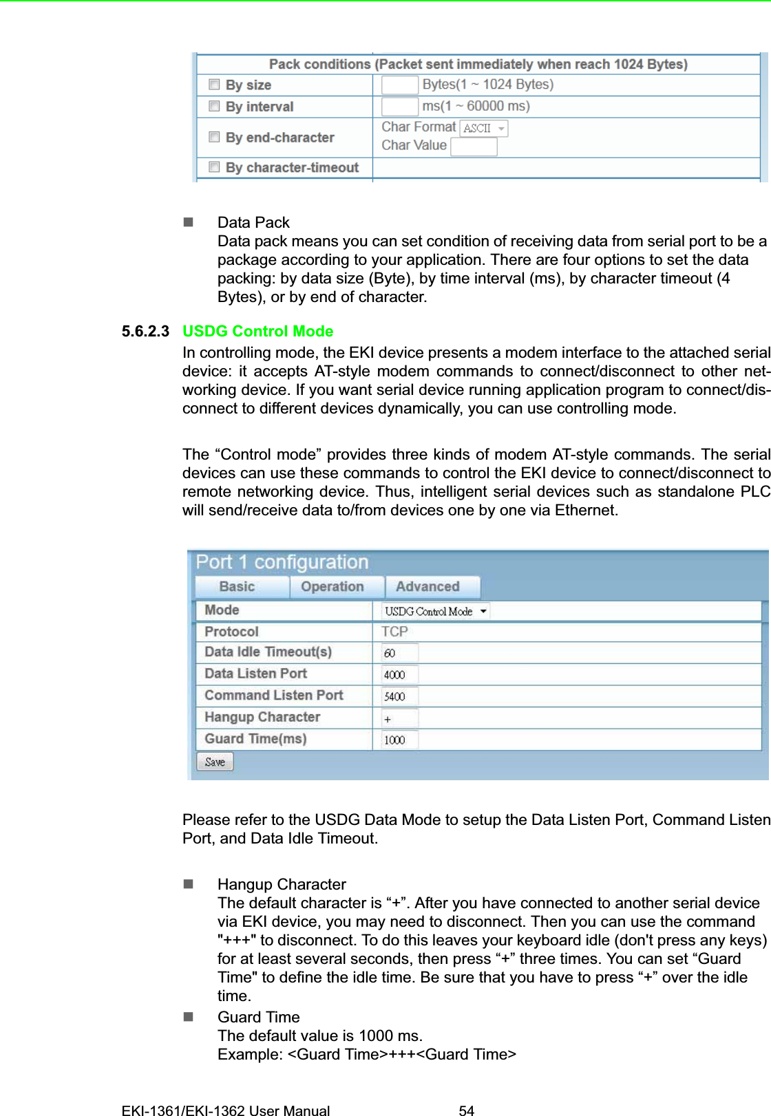 EKI-1361/EKI-1362 User Manual 54Data Pack Data pack means you can set condition of receiving data from serial port to be a package according to your application. There are four options to set the data packing: by data size (Byte), by time interval (ms), by character timeout (4 Bytes), or by end of character.5.6.2.3 USDG Control ModeIn controlling mode, the EKI device presents a modem interface to the attached serialdevice: it accepts AT-style modem commands to connect/disconnect to other net-working device. If you want serial device running application program to connect/dis-connect to different devices dynamically, you can use controlling mode. The “Control mode” provides three kinds of modem AT-style commands. The serialdevices can use these commands to control the EKI device to connect/disconnect toremote networking device. Thus, intelligent serial devices such as standalone PLCwill send/receive data to/from devices one by one via Ethernet.Please refer to the USDG Data Mode to setup the Data Listen Port, Command ListenPort, and Data Idle Timeout.Hangup CharacterThe default character is “+”. After you have connected to another serial device via EKI device, you may need to disconnect. Then you can use the command &quot;+++&quot; to disconnect. To do this leaves your keyboard idle (don&apos;t press any keys) for at least several seconds, then press “+” three times. You can set “Guard Time&quot; to define the idle time. Be sure that you have to press “+” over the idle time.Guard TimeThe default value is 1000 ms.Example: &lt;Guard Time&gt;+++&lt;Guard Time&gt;